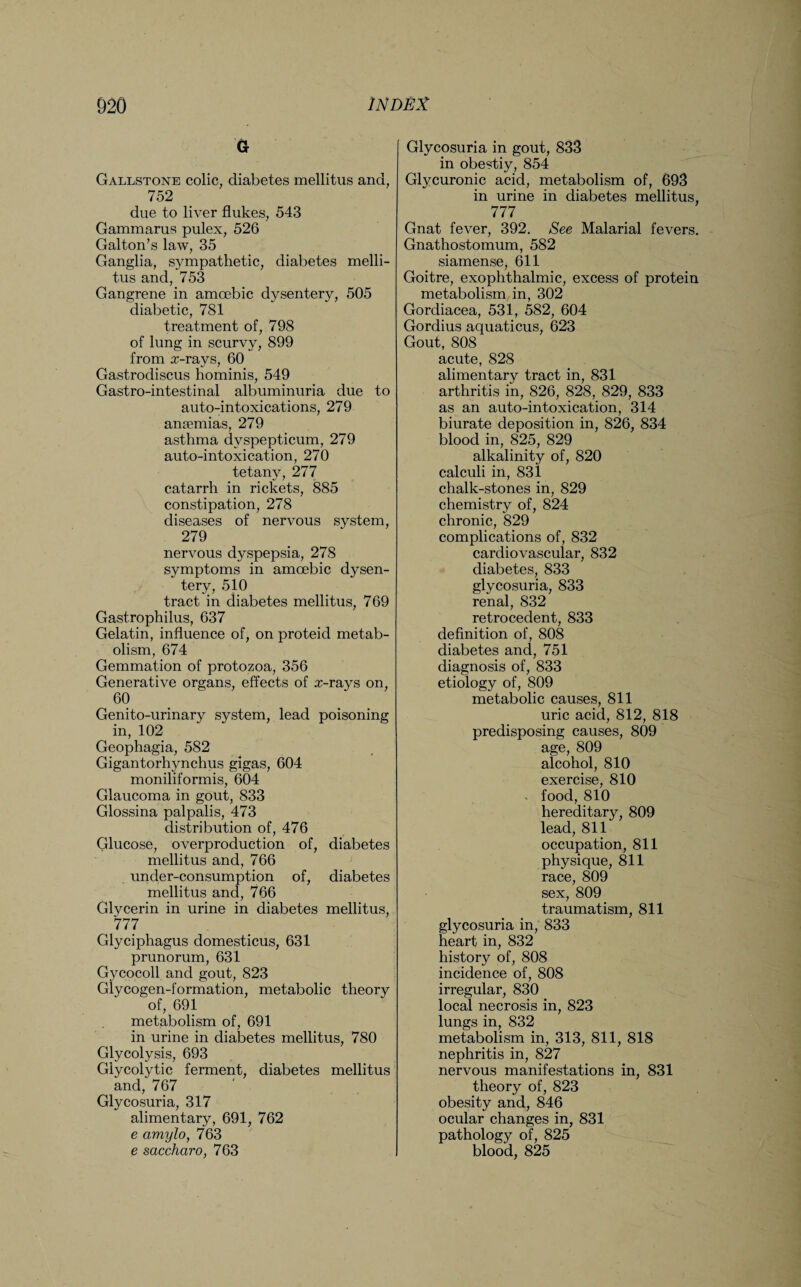 G Gallstone colic, diabetes mellitus and, 752 due to liver flukes, 543 Gammarus pulex, 526 Galton’s law, 35 Ganglia, sympathetic, diabetes melli¬ tus and, 753 Gangrene in amoebic dysentery, 505 diabetic, 781 treatment of, 798 of lung in scurvy, 899 from x-rays, 60 Gastrodiscus hominis, 549 Gastro-intestinal albuminuria due to auto-intoxications, 279 anaemias, 279 asthma dvspepticum, 279 auto-intoxication, 270 tetany, 277 catarrh in rickets, 885 constipation, 278 diseases of nervous system, 279 nervous dyspepsia, 278 symptoms in amoebic dysen¬ tery, 510 tract in diabetes mellitus, 769 Gastrophilus, 637 Gelatin, influence of, on proteid metab¬ olism, 674 Gemmation of protozoa, 356 Generative organs, effects of x-rays on, 60 Genito-urinary system, lead poisoning in, 102 Geophagia, 582 Gigantorhynchus gigas, 604 moniliformis, 604 Glaucoma in gout, 833 Glossina palpalis, 473 distribution of, 476 Glucose, overproduction of, diabetes mellitus and, 766 under-consumption of, diabetes mellitus and, 766 Glycerin in urine in diabetes mellitus, 777 Glyciphagus domesticus, 631 prunorum, 631 Gycocoll and gout, 823 Glycogen-formation, metabolic theory of, 691 metabolism of, 691 in urine in diabetes mellitus, 780 Glycolysis, 693 Glycolytic ferment, diabetes mellitus and, 767 Glycosuria, 317 alimentary, 691, 762 e amylo, 763 e saccharo, 763 Glycosuria in gout, 833 in obestiy, 854 Glycuronic acid, metabolism of, 693 in urine in diabetes mellitus, 777 Gnat fever, 392. See Malarial fevers. Gnathostomum, 582 siamense, 611 Goitre, exophthalmic, excess of protein metabolism in, 302 Gordiacea, 531, 582, 604 Gordius aquaticus, 623 Gout, 808 acute, 828 alimentary tract in, 831 arthritis in, 826, 828, 829, 833 as an auto-intoxication, 314 biurate deposition in, 826, 834 blood in, 825, 829 alkalinity of, 820 calculi in, 831 chalk-stones in, 829 chemistry of, 824 chronic, 829 complications of, 832 cardiovascular, 832 diabetes, 833 glycosuria, 833 renal, 832 retrocedent, 833 definition of, 808 diabetes and, 751 diagnosis of, 833 etiology of, 809 metabolic causes, 811 uric acid, 812, 818 predisposing causes, 809 age, 809 alcohol, 810 exercise, 810 food, 810 hereditary, 809 lead, 811 occupation, 811 physique, 811 race, 809 sex, 809 traumatism, 811 glycosuria in, 833 heart in, 832 history of, 808 incidence of, 808 irregular, 830 local necrosis in, 823 lungs in, 832 metabolism in, 313, 811, 818 nephritis in, 827 nervous manifestations in, 831 theory of, 823 obesity and, 846 ocular changes in, 831 pathology of, 825 blood, 825