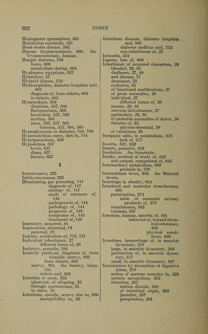 Histiogaster spermaticus, 631 Holothyrus coccinella, 631 Hook-worm disease, 582 Human trypanosomiasis, 466. See Trypanosomiasis, human. Hunger diabetes, 759 faeces, 669 metabolism during, 664 Hyalomma segyptium, 627 Hybridism, 31 Hydatid disease, 576 Hydrocephalus, diabetes insipidus and, 801 diagnosis of, from rickets, 886 in rickets, 883 Hymenolepis, 564 diminuta, 557, 566 flaropunctata, 566 lanceolata, 557, 566 murina, 564 nana, 532, 557, 564 fraterna, 557, 564, 565 Hyperglycsemia in diabetes, 764, 766 Hypernutrition cures, diet in, 744 Hyperparasitism, 626 Hypoderma, 637 bovis, 637 diana, 637 lineata, 637 I ICHTHYISMUS, 223 Ichthyotoxismus, 223 Illuminating gas poisoning, 141 diagnosis of, 147 etiology of, 141 mode of entrance of, 144 pathogenesis of, 144 pathology of, 144 prognosis of, 148 symptoms of, 145 treatment of, 148 Immunity, acquired, 44 Impressions, maternal, 19 paternal, 19 Indican, metabolism of, 712, 721 Individual inheritance, 27 different forms of, 29 Inebriety, periodic, 194 Infantile paralysis, diagnosis of, from infantile scurvy, 906 from rickets, 885 scurvy, 901. See Scurvy, infan¬ tile. rickets and, 885 Infection of meat, 232 placental, of offspring, 23 through spermatozoa, 24 in utero, 24 Infections, specific, scurvy due to, 896 susceptibility to, 26 Infectious diseases, diabetes insipidus and, 803 diabetes mellitus and, 752 non-inheritance of, 22 Infusoria, 354 Ingesta, fate of, 689 Inheritance of acquired characters, 28 blended, 29, 34 diatheses, 27, 49 and disease, 17 dominant, 35 exclusive, 35 of functional modifications, 21 of gross anomalies, 26 individual, 27 different forms of, 29 mosaic, 29, 35 nervous disturbances, 27 particulate, 29, 35 of probable anomalies of defect, 26 theories of, 35 physico-chemical, 39 of variations, 26 Inorganic salts, in metabolism, 676 lack of, 677 Insecta, 531, 632 Insects, parasitic, 632 Insolation. See Sunstroke. Intake, method of study of, 643 and output, comparison of, 645 Intermediary metabolism, 689 proteids in, 708 Intermittent fever, 392. See Malarial fevers. Intertrigo in obesity, 854 Intestinal and muscular roundworms, 605 putrefaction, 274 table of aromatic urinary products of, 275 roundworms, 582 tseniasis, 557 Intestine, human, amoeba of, 491 behavior of, toward chem¬ ical substance, 492 physical condi¬ tions, 492 Intestines, hemorrhage of, in amoebic dysentery, 518 large, in amoebic dysentery, 503 perforation of, in amoebic dysen¬ tery, 517 small, in amoebic dysentery, 507 Intoxication by absorption of digestive juices, 270 action of acetone complex in, 325 protein metabolism, 302 retention, 287 carbon dioxide, 288 of intestinal origin, 282 jaundice, 287 perspiration, 291
