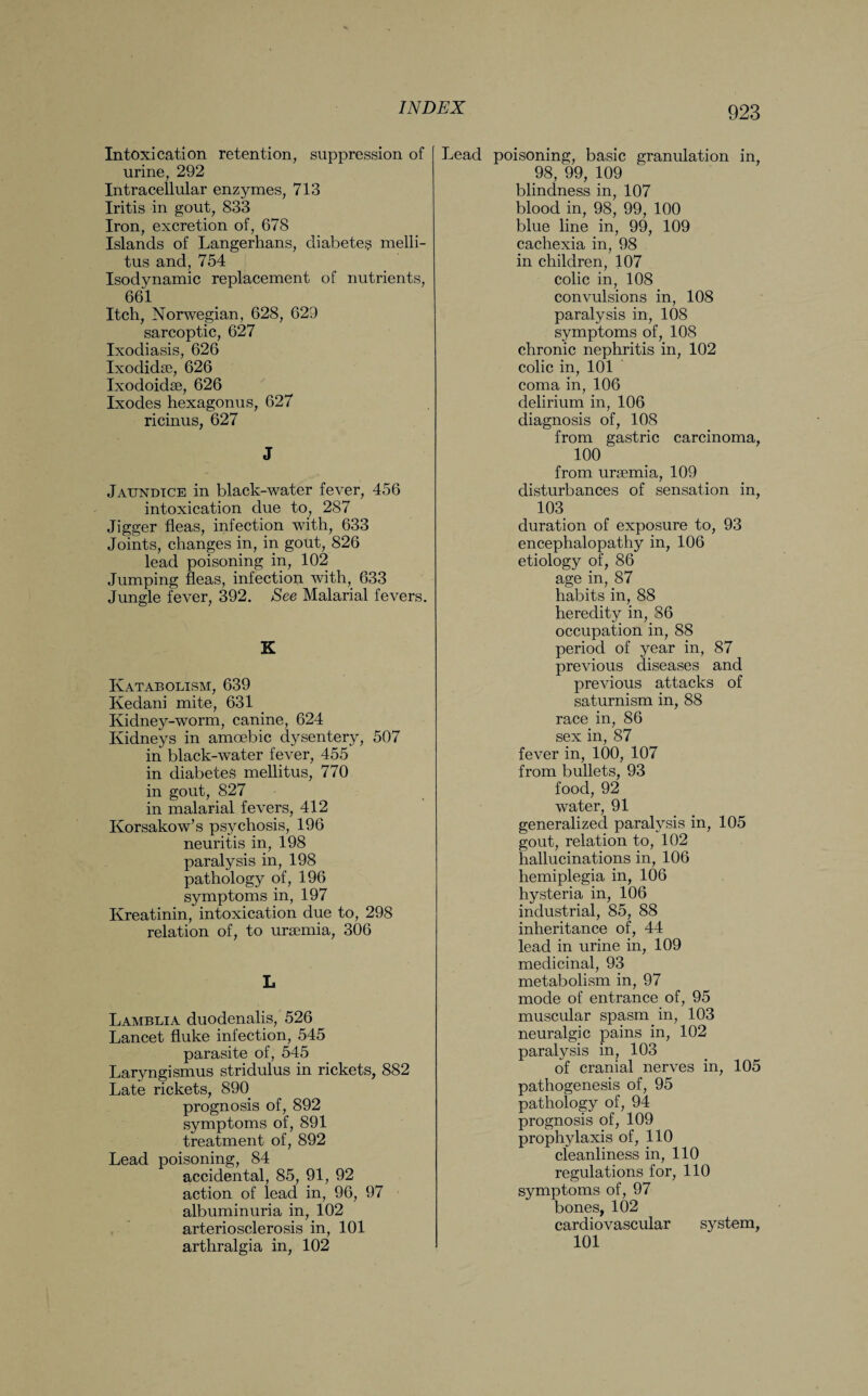 Intoxication retention, suppression of urine, 292 Intracellular enzymes, 713 Iritis in gout, 833 Iron, excretion of, 678 Islands of Langerhans, diabetes melli- tus and, 754 Isodynamic replacement of nutrients, 661 Itch, Norwegian, 628, 629 sarcoptic, 627 Ixodiasis, 626 Ixodidse, 626 Ixodoidse, 626 Ixodes hexagonus, 627 ricinus, 627 J Jaundice in black-water fever, 456 intoxication due to, 287 Jigger fleas, infection with, 633 Joints, changes in, in gout, 826 lead poisoning in, 102 Jumping fleas, infection with, 633 Jungle fever, 392. See Malarial fevers. K Katabolism, 639 Kedani mite, 631 Kidney-worm, canine, 624 Kidneys in amoebic dysentery, 507 in black-water fever, 455 in diabetes mellitus, 770 in gout, 827 in malarial fevers, 412 Korsakow’s psychosis, 196 neuritis in, 198 paralysis in, 198 pathology of, 196 symptoms in, 197 Kreatinin, intoxication due to, 298 relation of, to uraemia, 306 L Lamblia duodenalis, 526 Lancet fluke infection, 545 parasite of, 545 Laryngismus stridulus in rickets, 882 Late rickets, 890 prognosis of, 892 symptoms of, 891 treatment of, 892 Lead poisoning, 84 accidental, 85, 91, 92 action of lead in, 96, 97 albuminuria in, 102 arteriosclerosis in, 101 arthralgia in, 102 Lead poisoning, basic granulation in, 98, 99, 109 blindness in, 107 blood in, 98, 99, 100 blue line in, 99, 109 cachexia in, 98 in children, 107 colic in, 108 convulsions in, 108 paralysis in, 108 symptoms of, 108 chronic nephritis in, 102 colic in, 101 coma in, 106 delirium in, 106 diagnosis of, 108 from gastric carcinoma, 100 from uraemia, 109 disturbances of sensation in, 103 duration of exposure to, 93 encephalopathy in, 106 etiology of, 86 age in, 87 habits in, 88 heredity in, 86 occupation in, 88 period of year in, 87 previous diseases and previous attacks of saturnism in, 88 race in, 86 sex in, 87 fever in, 100, 107 from bullets, 93 food, 92 water, 91 generalized paralysis in, 105 gout, relation to, 102 hallucinations in, 106 hemiplegia in, 106 hysteria in, 106 industrial, 85, 88 inheritance of, 44 lead in urine in, 109 medicinal, 93 metabolism in, 97 mode of entrance of, 95 muscular spasm in, 103 neuralgic pains in, 102 paralysis in, 103 of cranial nerves in, 105 pathogenesis of, 95 pathology of, 94 prognosis of, 109 prophylaxis of, 110 cleanliness in, 110 regulations for, 110 symptoms of, 97 bones, 102 cardiovascular system, 101