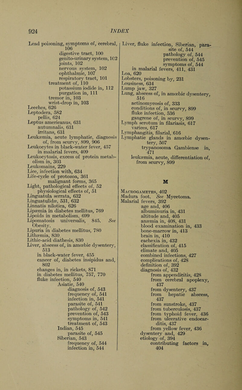 Lead poisoning, symptoms of, cerebral, 106 digestive tract, 100 genito-urinary system, 102 joints, 102 nervous system, 102 ophthalmic, 107 respiratory tract, 101 treatment of, 110 potassium iodide in, 112 purgation in, 111 tremor in, 103 wrist-drop in, 103 Leeches, 626 Leptodera, 5S2 pellis, 624 Leptus americanus, 631 autumnalis, 631 irritans, 631 Leukaemia, acute lymphatic, diagnosis of, from scurvy, 899, 906 Leukocytes in black-water fever, 457 in malarial fevers, 409 Leukocytosis, excess of protein metab¬ olism in, 303 Leukomains, 229 Lice, infection with, 634 Life-cycle of protozoa, 361 malignant forms, 365 Light, pathological effects of, 52 physiological effects of, 51 Linguatula serrata, 632 Linguatulidae, 531, 632 Linnatis nilotica, 626 Lipaemia in diabetes mellitus, 769 Lipoids in metabolism, 699 Lipomatosis universalis, 845. See Obesity. Lipuria in diabetes mellitus, 780 Lithaemia, 830. Lithic-acid diathesis, 830 Liver, abscess of, in amoebic dysentery, 513 in black-water fever, 455 cancer of, diabetes insipidus and, 802 changes in, in rickets, 871 in diabetes mellitus, 757, 770 fluke infection, 540 Asiatic, 540 diagnosis of, 543 frequency of, 541 infection in, 541 parasite of, 541 pathology of, 542 prevention of, 543 symptoms in, 541 treatment of, 543 Indian, 545 parasite of, 545 Siberian, 543 frequency of, 544 infection in, 544 Liver, fluke infection, Siberian, para¬ site of, 544 pathology of, 544 prevention of, 545 symptoms of, 544 in malarial fevers, 411, 431 Loa, 620 Lobsters, poisoning by, 231 Lousiness, 634 Lump jaw, 327 Lung, abscess of, in amoebic dysentery, 516 actinomycosis of, 333 conditions of, in scurvy, 899 fluke infection, 536 gangrene of, in scurvy, 899 Lymph scrotum in filariasis, 617 varices, 617 Lymphangitis, filarial, 616 Lymphatic glands in amoebic dysen¬ tery, 507 trypanosoma Qambiense in, 471 leukaemia, acute, differentiation of, from scurvy, 899 M Macrogametes, 402 Madura foot. See Mycetoma. Malarial fevers, 392 age and, 406 albuminuria in, 431 altitude and, 405 anaemia in, 408, 431 blood examination in, 433 bone-marrow in, 413 brain in, 410 cachexia in, 432 classification of, 415 climate and, 405 combined infections, 427 complications of, 428 definition of, 392 diagnosis of, 432 from appendicitis, 428 from cerebral apoplexy, 437 from dysentery, 437 from hepatic abscess, 437 from sunstroke, 437 from tuberculosis, 437 from typhoid fever, 436 from ulcerative endocar¬ ditis, 437 from yellow fever, 436 dysentery and, 429 etiology of, 394 contributing factors in, 404