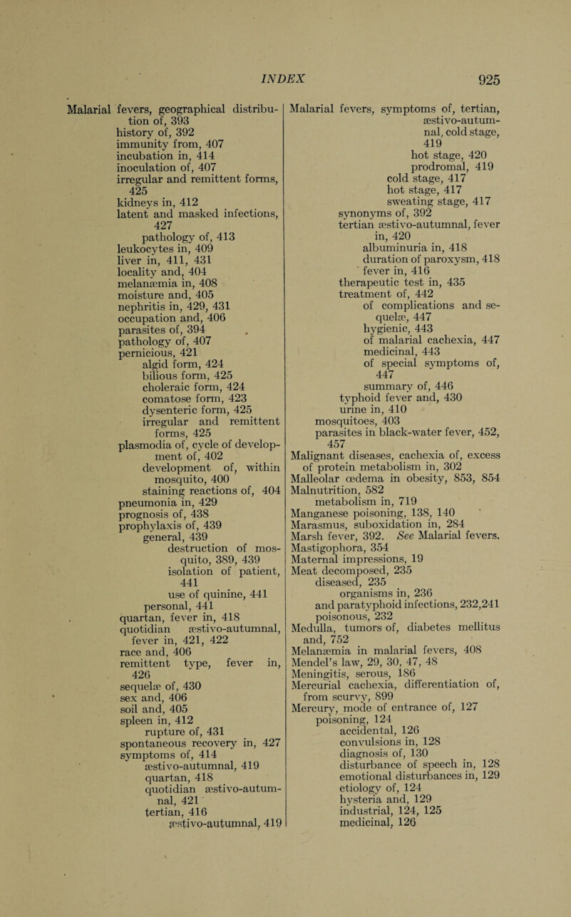 Malarial fevers, geographical distribu¬ tion of, 393 history of, 392 immunity from, 407 incubation in, 414 inoculation of, 407 irregular and remittent forms, 425 kidneys in, 412 latent and masked infections, 427 pathology of, 413 leukocytes in, 409 liver in, 411, 431 locality and, 404 melansemia in, 408 moisture and, 405 nephritis in, 429, 431 occupation and, 406 parasites of, 394 pathology of, 407 pernicious, 421 algid form, 424 bilious form, 425 choleraic form, 424 comatose form, 423 dysenteric form, 425 irregular and remittent forms, 425 plasmodia of, cycle of develop¬ ment of, 402 development of, within mosquito, 400 staining reactions of, 404 pneumonia in, 429 prognosis of, 438 prophylaxis of, 439 general, 439 destruction of mos¬ quito, 389, 439 isolation of patient, 441 use of quinine, 441 personal, 441 quartan, fever in, 418 quotidian sestivo-autumnal, fever in, 421, 422 race and, 406 remittent type, fever in, 426 sequelae of, 430 sex and, 406 soil and, 405 spleen in, 412 rupture of, 431 spontaneous recovery in, 427 symptoms of, 414 sestivo-autumnal, 419 quartan, 418 quotidian sestivo-autum¬ nal, 421 tertian, 416 pestivo-autuumal, 419 Malarial fevers, symptoms of, tertian, sestivo-autum¬ nal, cold stage, 419 hot stage, 420 prodromal, 419 cold stage, 417 hot stage, 417 sweating stage, 417 synonyms of, 392 tertian sestivo-autumnal, fever in, 420 albuminuria in, 418 duration of paroxysm, 418 fever in, 416 therapeutic test in, 435 treatment of, 442 of complications and se¬ quelae, 447 hygienic, 443 of malarial cachexia, 447 medicinal, 443 of special symptoms of, 447 summary of, 446 typhoid fever and, 430 urine in, 410 mosquitoes, 403 parasites in black-water fever, 452, 457 Malignant diseases, cachexia of, excess of protein metabolism in, 302 Malleolar oedema in obesity, 853, 854 Malnutrition, 582 metabolism in, 719 Manganese poisoning, 138, 140 Marasmus, suboxidation in, 284 Marsh fever, 392. See Malarial fevers. Mastigophora, 354 Maternal impressions, 19 Meat decomposed, 235 diseased, 235 organisms in, 236 and paratyphoid infections, 232,241 poisonous, 232 Medulla, tumors of, diabetes mellitus and, 752 Melansemia in malarial fevers, 408 Mendel’s law, 29, 30, 47, 48 Meningitis, serous, 186 Mercurial cachexia, differentiation of, from scurvy, 899 Mercury, mode of entrance of, 127 poisoning, 124 accidental, 126 convulsions in, 128 diagnosis of, 130 disturbance of speech in, 128 emotional disturbances in, 129 etiology of, 124 hysteria and, 129 industrial, 124, 125 medicinal, 126