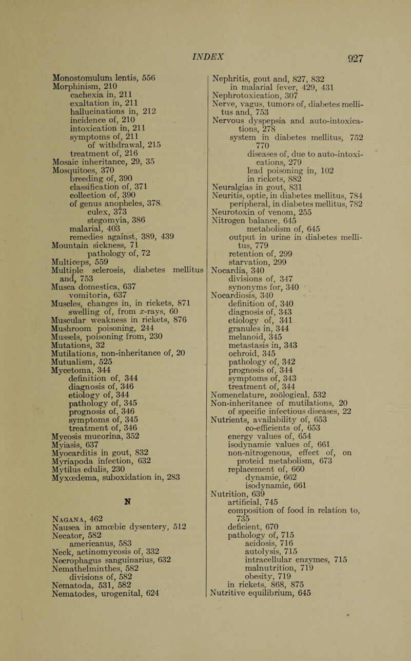 Monostomulum lentis, 556 Morphinism, 210 cachexia in, 211 exaltation in, 211 hallucinations in, 212 incidence of, 210 intoxication in, 211 symptoms of, 211 of withdrawal, 215 treatment of, 216 Mosaic inheritance, 29, 35 Mosquitoes, 370 breeding of, 390 classification of, 371 collection of, 390 of genus anopheles, 378 culex, 373 stegomyia, 386 malarial, 403 remedies against, 389, 439 Mountain sickness, 71 pathology of, 72 Multiceps, 559 Multiple sclerosis, diabetes mellitus and, 753 Musca domestica, 637 vomitoria, 637 Muscles, changes in, in rickets, 871 swelling of, from x-rays, 60 Muscular weakness in rickets, 876 Mushroom poisoning, 244 Mussels, poisoning from, 230 Mutations, 32 Mutilations, non-inheritance of, 20 Mutualism, 525 Mycetoma, 344 definition of, 344 diagnosis of, 346 etiology of, 344 pathology of, 345 prognosis of, 346 symptoms of, 345 treatment of, 346 Mycosis mucorina, 352 Myiasis, 637 Myocarditis in gout, 832 Myriapoda infection, 632 Mytilus edulis, 230 Myxcedema, suboxidation in, 283 N Nagana, 462 Nausea in amoebic dysentery, 512 Necator, 582 americanus, 583 Neck, actinomycosis of, 332 Necrophagus sanguinarius, 632 Nemathelminthes, 582 divisions of, 582 Nematoda, 531, 582 Nematodes, urogenital, 624 Nephritis, gout and, 827, 832 in malarial fever, 429, 431 Nephrotoxication, 307 Nerve, vagus, tumors of, diabetes melli¬ tus and, 753 Nervous dyspepsia and auto-intoxica- tions, 278 system in diabetes mellitus, 752 770 diseases of, due to auto-intoxi¬ cations, 279 lead poisoning in, 102 in rickets, 882 Neuralgias in gout, 831 Neuritis, optic, in diabetes mellitus, 784 peripheral, in diabetes mellitus, 782 Neurotoxin of venom, 255 Nitrogen balance, 645 metabolism of, 645 output in urine in diabetes melli¬ tus, 779 retention of, 299 starvation, 299 Nocardia, 340 divisions of, 347 synonyms for, 340 Nocardiosis, 340 definition of, 340 diagnosis of, 343 etiology of, 341 granules in, 344 melanoid, 345 metastasis in, 343 ochroid, 345 pathology of, 342 prognosis of, 344 symptoms of, 343 treatment of, 344 Nomenclature, zoological. 532 Non-inheritance of mutilations, 20 of specific infectious diseases, 22 Nutrients, availability of, 653 co-efficients of, 653 energy values of, 654 isodynamic values of, 661 non-nitrogenous, effect of, on proteid metabolism, 673 replacement of, 660 dynamic, 662 isodynamic, 661 Nutrition, 639 artificial, 745 composition of food in relation to, 735 deficient, 670 pathology of, 715 acidosis, 716 autolysis, 715 intracellular enzymes, 715 malnutrition, 719 obesity, 719 in rickets, 868, 875 Nutritive equilibrium, 645