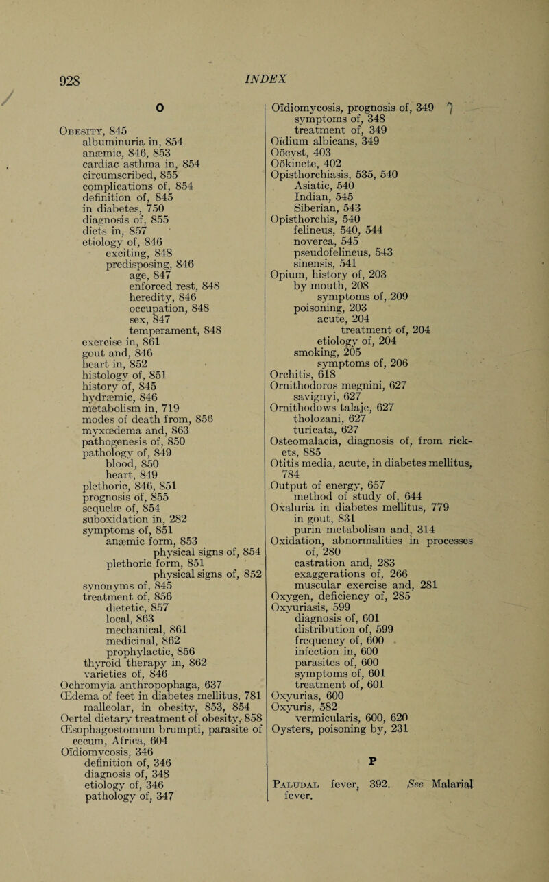 O Obesity, 845 albuminuria in, 854 anaemic, 846, 853 cardiac asthma in, 854 circumscribed, 855 complications of, 854 definition of, 845 in diabetes, 750 diagnosis of, 855 diets in, 857 etiology of, 846 exciting, 848 predisposing, 846 age, 847 enforced rest, 848 heredity, 846 occupation, 848 sex, 847 temperament, 848 exercise in, 861 gout and, 846 heart in, 852 histology of, 851 history of, 845 hydrsemic, 846 metabolism in, 719 modes of death from, 856 myxcedema and, 863 pathogenesis of, 850 pathology of, 849 blood, 850 heart, 849 plethoric, 846, 851 prognosis of, 855 sequelae of, 854 suboxidation in, 282 symptoms of, 851 anaemic form, 853 physical signs of, 854 plethoric form, 851 physical signs of, 852 synonyms of, 845 treatment of, 856 dietetic, 857 local, 863 mechanical, 861 medicinal, 862 prophylactic, 856 thyroid therapy in, 862 varieties of, 846 Ochromyia anthropophaga, 637 QEdema of feet in diabetes mellitus, 781 malleolar, in obesity, 853, 854 Oertel dietary treatment of obesity,- 858 CEsophagostomum brumpti, parasite of cecum, Africa, 604 Oidiomycosis, 346 definition of, 346 diagnosis of, 348 etiology of, 346 pathology of, 347 Oidiomycosis, prognosis of, 349 b symptoms of, 348 treatment of, 349 Oidium albicans, 349 Oocyst, 403 Ookinete, 402 Opisthorchiasis, 535, 540 Asiatic, 540 Indian, 545 Siberian, 543 Opisthorchis, 540 felineus, 540, 544 noverca, 545 pseudofelineus, 543 sinensis, 541 Opium, history of, 203 by mouth, 208 symptoms of, 209 poisoning, 203 acute, 204 treatment of, 204 etiology of, 204 smoking, 205 symptoms of, 206 Orchitis, 618 Ornithodoros megnini, 627 savignyi, 627 Ornithodows talaje, 627 tholozani, 627 turicata, 627 Osteomalacia, diagnosis of, from rick¬ ets, 885 Otitis media, acute, in diabetes mellitus, 784 Output of energy, 657 method of study of, 644 Oxaluria in diabetes mellitus, 779 in gout, 831 purin metabolism and, 314 Oxidation, abnormalities in processes of, 280 castration and, 283 exaggerations of, 266 muscular exercise and, 281 Oxygen, deficiency of, 285 Oxyuriasis, 599 diagnosis of, 601 distribution of, 599 frequency of, 600 infection in, 600 parasites of, 600 symptoms of, 601 treatment of, 601 Oxyurias, 600 Oxyuris, 582 vermicularis, 600, 620 Oysters, poisoning by, 231 P Paludal fever, 392. See Malarial fever.