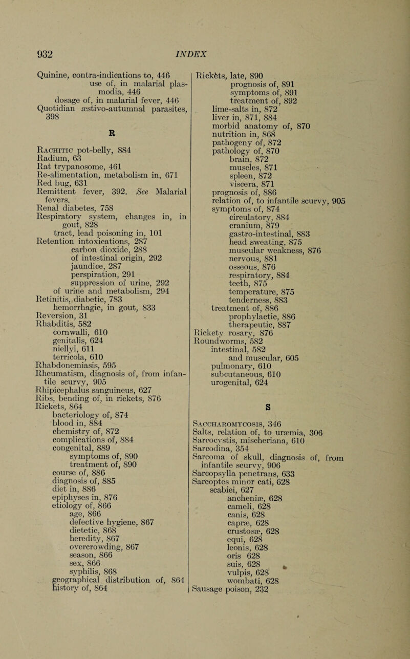 Quinine, contra-indications to, 446 use of, in malarial plas- modia, 446 dosage of, in malarial fever, 446 Quotidian sestivo-autumnal parasites, 398 R Rachitic pot-belly, 884 Radium, 63 Rat trypanosome, 461 Re-alimentation, metabolism in, 671 Red bug, 631 Remittent fever, 392. See Malarial fevers. Renal diabetes, 758 Respiratory system, changes in, in gout, 828 tract, lead poisoning in, 101 Retention intoxications, 287 carbon dioxide, 288 of intestinal origin, 292 jaundice, 287 perspiration, 291 suppression of urine, 292 of urine and metabolism, 294 Retinitis, diabetic, 783 hemorrhagic, in gout, 833 Reversion, 31 Rhabditis, 582 cornwalli, 610 genitalis, 624 niellyi, 611 terricola, 610 Rhabdonemiasis, 595 Rheumatism, diagnosis of, from infan¬ tile scurvy, 905 Rhipicephalus sanguineus, 627 Ribs, bending of, in rickets, 876 Rickets, 864 bacteriology of, 874 blood in, 884 chemistry of, 872 complications of, 884 congenital, 889 symptoms of, 890 treatment of, 890 course of, 886 diagnosis of, 885 diet in, 886 epiphyses in, 876 etiology of, 866 age, 866 defective hygiene, 867 dietetic, 868 heredity, 867 overcrowding, 867 season, 866 sex, 866 syphilis, 868 geographical distribution of, 864 history of, 864 Rickets, late, 890 prognosis of, 891 symptoms of, 891 treatment of, 892 lime-salts in, 872 liver in, 871, 884 morbid anatomy of, 870 nutrition in, 868 pathogeny of, 872 pathology of, 870 brain, 872 muscles, 871 spleen, 872 viscera, 871 prognosis of, 886 relation of, to infantile scurvy, 905 symptoms of, 874 circulatory, 884 cranium, 879 gastro-intestinal, 883 head sweating, 875 muscular weakness, 876 nervous, 881 osseous, 876 respiratory, 884 teeth, 875 temperature, 875 tenderness, 883 treatment of, 886 prophylactic, 886 therapeutic, 887 Rickety rosary, 876 Roundworms, 582 intestinal, 582 and muscular, 605 pulmonary, 610 subcutaneous, 610 urogenital, 624 S Saccharomycosis, 346 Salts, relation of, to urfemia, 306 Sarcocystis, mischeriana, 610 Sarcodina, 354 Sarcoma of skull, diagnosis of, from infantile scurvy, 906 Sarcopsylla penetrans, 633 Sarcoptes minor cati, 628 scabiei, 627 anchenise, 628 cameli, 628 canis, 628 caprae, 628 crustosse, 628 equi, 628 leonis, 628 oris 628 suis, 628 % vulpis, 628 wombati, 628 Sausage poison, 232