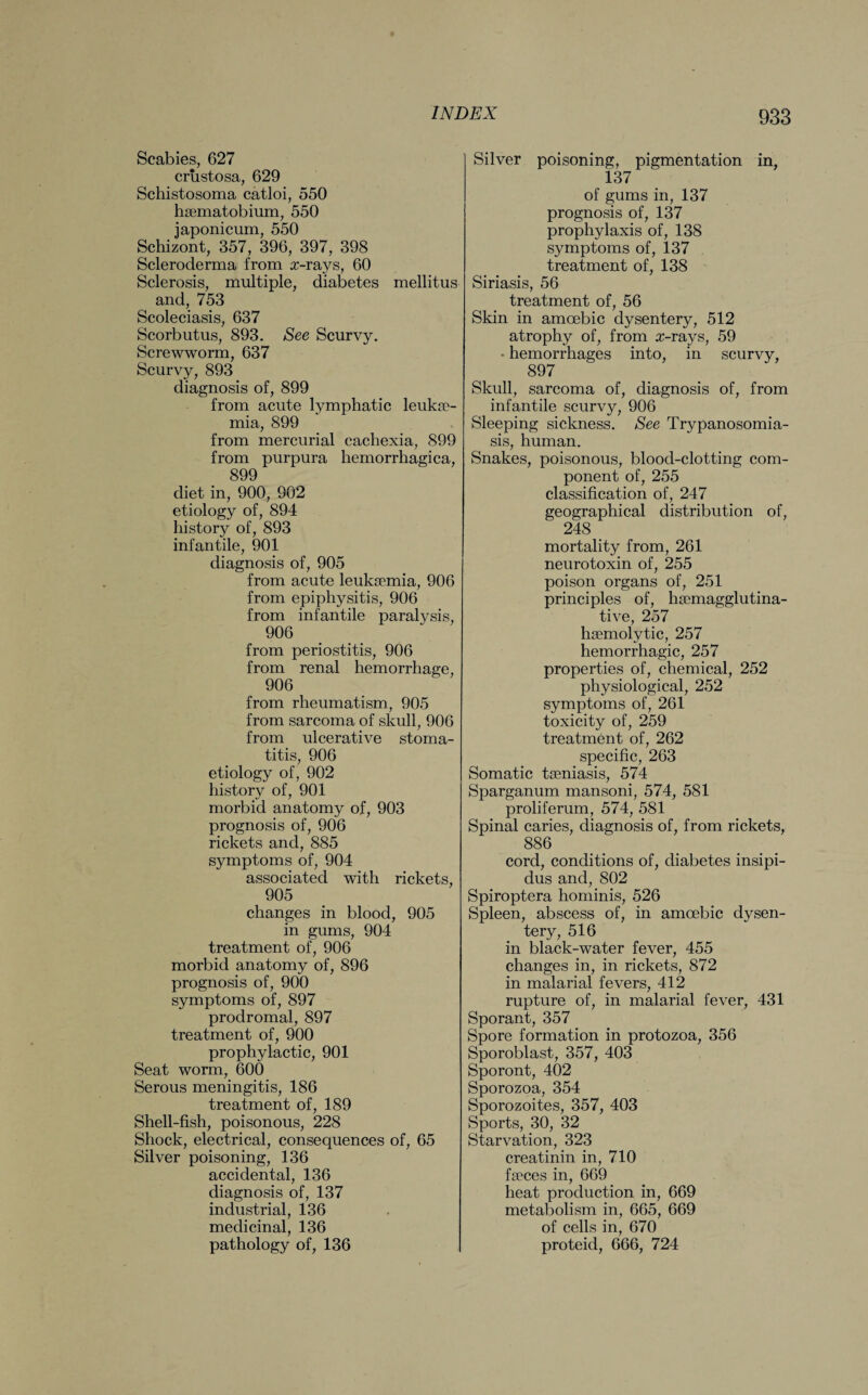 Scabies, 627 crustosa, 629 Schistosoma catloi, 550 haematobium, 550 japonicum, 550 Schizont, 357, 396, 397, 398 Scleroderma from x-rays, 60 Sclerosis, multiple, diabetes mellitus and, 753 Scoleciasis, 637 Scorbutus, 893. See Scurvy. Screwworm, 637 Scurvy, 893 diagnosis of, 899 from acute lymphatic leukae¬ mia, 899 from mercurial cachexia, 899 from purpura hemorrhagica, 899 diet in, 900, 902 etiology of, 894 history of, 893 infantile, 901 diagnosis of, 905 from acute leukaemia, 906 from epiphysitis, 906 from infantile paralysis, 906 from periostitis, 906 from renal hemorrhage, 906 from rheumatism, 905 from sarcoma of skull, 906 from ulcerative stoma¬ titis, 906 etiology of, 902 history of, 901 morbid anatomy of, 903 prognosis of, 906 rickets and, 885 symptoms of, 904 associated with rickets, 905 changes in blood, 905 in gums, 904 treatment of, 906 morbid anatomy of, 896 prognosis of, 900 symptoms of, 897 prodromal, 897 treatment of, 900 prophylactic, 901 Seat worm, 600 Serous meningitis, 186 treatment of, 189 Shell-fish, poisonous, 228 Shock, electrical, consequences of, 65 Silver poisoning, 136 accidental, 136 diagnosis of, 137 industrial, 136 medicinal, 136 pathology of, 136 Silver poisoning, pigmentation in, 137 of gums in, 137 prognosis of, 137 prophylaxis of, 138 symptoms of, 137 treatment of, 138 Siriasis, 56 treatment of, 56 Skin in amoebic dysentery, 512 atrophy of, from x-rays, 59 • hemorrhages into, in scurvy, 897 Skull, sarcoma of, diagnosis of, from infantile scurvy, 906 Sleeping sickness. See Trypanosomia¬ sis, human. Snakes, poisonous, blood-clotting com¬ ponent of, 255 classification of, 247 geographical distribution of, 248 mortality from, 261 neurotoxin of, 255 poison organs of, 251 principles of, hsemagglutina- tive, 257 haemolytic, 257 hemorrhagic, 257 properties of, chemical, 252 physiological, 252 symptoms of, 261 toxicity of, 259 treatment of, 262 specific, 263 Somatic taeniasis, 574 Sparganum mansoni, 574, 581 proliferum, 574, 581 Spinal caries, diagnosis of, from rickets, 886 cord, conditions of, diabetes insipi¬ dus and, 802 Spiroptera hominis, 526 Spleen, abscess of, in amoebic dysen¬ tery, 516 in black-water fever, 455 changes in, in rickets, 872 in malarial fevers, 412 rupture of, in malarial fever, 431 Sporant, 357 Spore formation in protozoa, 356 Sporoblast, 357, 403 Sporont, 402 Sporozoa, 354 Sporozoites, 357, 403 Sports, 30, 32 Starvation, 323 creatinin in, 710 faeces in, 669 heat production in, 669 metabolism in, 665, 669 of cells in, 670 proteid, 666, 724