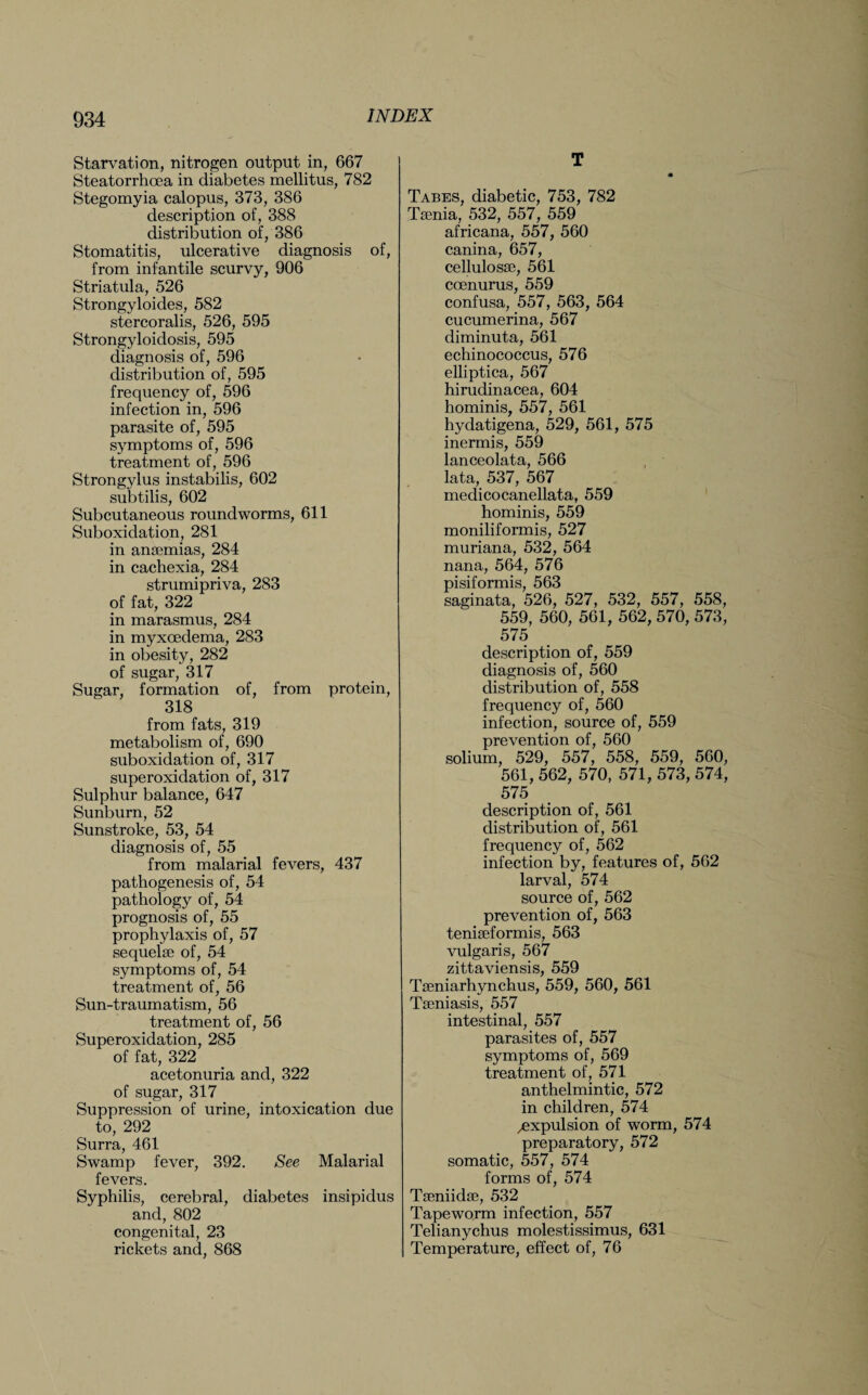 Starvation, nitrogen output in, 667 Steatorrhcea in diabetes mellitus, 782 Stegomyia calopus, 373, 386 description of, 388 distribution of, 386 Stomatitis, ulcerative diagnosis of, from infantile scurvy, 906 Striatula, 526 Strongyloides, 582 stercoralis, 526, 595 Strongyloidosis, 595 diagnosis of, 596 distribution of, 595 frequency of, 596 infection in, 596 parasite of, 595 symptoms of, 596 treatment of, 596 Strongylus instabilis, 602 subtilis, 602 Subcutaneous roundworms, 611 Suboxidation, 281 in anaemias, 284 in cachexia, 284 strumipriva, 283 of fat, 322 in marasmus, 284 in myxoedema, 283 in obesity, 282 of sugar, 317 Sugar, formation of, from protein, 318 from fats, 319 metabolism of, 690 suboxidation of, 317 superoxidation of, 317 Sulphur balance, 647 Sunburn, 52 Sunstroke, 53, 54 diagnosis of, 55 from malarial fevers, 437 pathogenesis of, 54 pathology of, 54 prognosis of, 55 prophylaxis of, 57 sequelae of, 54 symptoms of, 54 treatment of, 56 Sun-traumatism, 56 treatment of, 56 Superoxidation, 285 of fat, 322 acetonuria and, 322 of sugar, 317 Suppression of urine, intoxication due to, 292 Surra, 461 Swamp fever, 392. See Malarial fevers. Syphilis, cerebral, diabetes insipidus and, 802 congenital, 23 rickets and, 868 T Tabes, diabetic, 753, 782 Taenia, 532, 557, 559 africana, 557, 560 canina, 657, cellulosse, 561 ccenurus, 559 confusa, 557, 563, 564 cucumerina, 567 diminuta, 561 echinococcus, 576 elliptica, 567 hirudinacea, 604 hominis, 557, 561 hydatigena, 529, 561, 575 inermis, 559 lanceolata, 566 lata, 537, 567 medicocanellata, 559 hominis, 559 moniliformis, 527 muriana, 532, 564 nana, 564, 576 pisiformis, 563 saginata, 526, 527, 532, 557, 558, 559, 560, 561, 562, 570, 573, 575 description of, 559 diagnosis of, 560 distribution of, 558 frequency of, 560 infection, source of, 559 prevention of, 560 solium, 529, 557, 558, 559, 560, 561, 562, 570, 571, 573, 574, 575 description of, 561 distribution of, 561 frequency of, 562 infection by, features of, 562 larval, 574 source of, 562 prevention of, 563 teniseformis, 563 vulgaris, 567 zittaviensis, 559 Taeniarhynchus, 559, 560, 561 Tseniasis, 557 intestinal, 557 parasites of, 557 symptoms of, 569 treatment of, 571 anthelmintic, 572 in children, 574 expulsion of worm, 574 preparatory, 572 somatic, 557, 574 forms of, 574 Tseniidse, 532 Tapeworm infection, 557 Telianychus molestissimus, 631 Temperature, effect of, 76