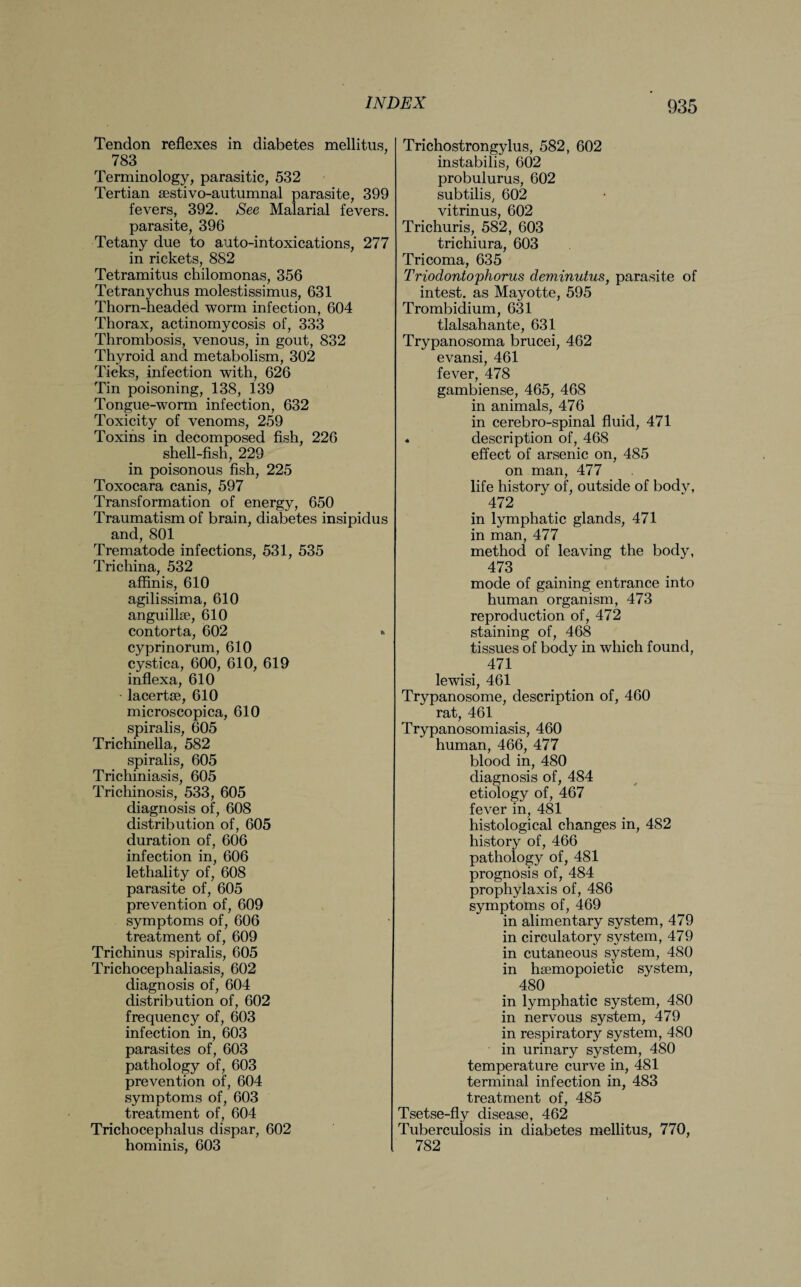 Tendon reflexes in diabetes mellitus, 783 Terminology, parasitic, 532 Tertian aestivo-autumnal parasite, 399 fevers, 392. See Malarial fevers, parasite, 396 Tetany due to auto-intoxications, 277 in rickets, 882 Tetramitus chilomonas, 356 Tetranychus molestissimus, 631 Thorn-headed worm infection, 604 Thorax, actinomycosis of, 333 Thrombosis, venous, in gout, 832 Thyroid and metabolism, 302 Ticks, infection with, 626 Tin poisoning, 138, 139 Tongue-worm infection, 632 Toxicity of venoms, 259 Toxins in decomposed fish, 226 shell-fish, 229 in poisonous fish, 225 Toxocara canis, 597 Transformation of energy, 650 Traumatism of brain, diabetes insipidus and, 801 Trematode infections, 531, 535 Trichina, 532 affinis, 610 agilissima, 610 anguilke, 610 contorta, 602 » cyprinorum, 610 cystica, 600, 610, 619 inflexa, 610 • lacertse, 610 microscopica, 610 spiralis, 605 Trichinella, 582 spiralis, 605 Trichiniasis, 605 Trichinosis, 533, 605 diagnosis of, 608 distribution of, 605 duration of, 606 infection in, 606 lethality of, 608 parasite of, 605 prevention of, 609 symptoms of, 606 treatment of, 609 Trichinus spiralis, 605 Trichocephaliasis, 602 diagnosis of, 604 distribution of, 602 frequency of, 603 infection in, 603 parasites of, 603 pathology of, 603 prevention of, 604 symptoms of, 603 treatment of, 604 Trichocephalus dispar, 602 hominis, 603 Trichostrongylus, 582, 602 instabilis, 602 probulurus, 602 subtilis, 602 vitrinus, 602 Trichuris, 582, 603 trichiura, 603 Tricoma, 635 Triodontophorus deminutus, parasite of intest, as Mayotte, 595 Trombidium, 631 tlalsahante, 631 Trypanosoma brucei, 462 evansi, 461 fever, 478 gambiense, 465, 468 in animals, 476 in cerebro-spinal fluid, 471 * description of, 468 effect of arsenic on, 485 on man, 477 life history of, outside of body, 472 in lymphatic glands, 471 in man, 477 method of leaving the body, 473 mode of gaining entrance into human organism, 473 reproduction of, 472 staining of, 468 tissues of body in which found, 471 lewisi, 461 Trypanosome, description of, 460 rat, 461 Trypanosomiasis, 460 human, 466, 477 blood in, 480 diagnosis of, 484 etiology of, 467 fever in, 481 histological changes in, 482 history of, 466 pathology of, 481 prognosis of, 484 prophylaxis of, 486 symptoms of, 469 in alimentary system, 479 in circulatory system, 479 in cutaneous system, 480 in hsemopoietic system, 480 in lymphatic system, 480 in nervous system, 479 in respiratory system, 480 in urinary system, 480 temperature curve in, 481 terminal infection in, 483 treatment of, 485 Tsetse-fly disease, 462 Tuberculosis in diabetes mellitus, 770, 782