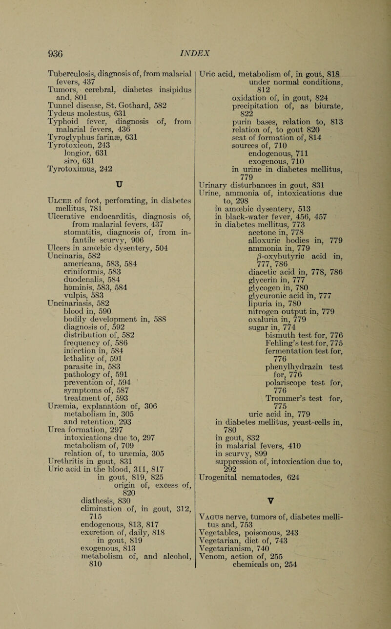 Tuberculosis, diagnosis of, from malarial fevers, 437 Tumors, cerebral, diabetes insipidus and, 801 Tunnel disease, St. Gothard, 582 Tydeus molestus, 631 Typhoid fever, diagnosis of, from malarial fevers, 436 Tvroglyphus farinse, 631 Tyrotoxicon, 243 longior, 631 siro, 631 Tyrotoximus, 242 U Ulcer of foot, perforating, in diabetes mellitus, 781 Ulcerative endocarditis, diagnosis of* from malarial fevers, 437 stomatitis, diagnosis of, from in¬ fantile scurvy, 906 Ulcers in amoebic dysentery, 504 Uncinaria, 582 americana, 583, 584 criniformis, 583 duodenalis, 584 hominis, 583, 584 vulpis, 583 Uncinariasis, 582 blood in, 590 bodily development in, 588 diagnosis of, 592 distribution of, 582 frequency of, 586 infection in, 584 lethality of, 591 parasite in, 583 pathology of, 591 prevention of, 594 symptoms of, 587 treatment of, 593 Uraemia, explanation of, 306 metabolism in, 305 and retention, 293 Urea formation, 297 intoxications due to, 297 metabolism of, 709 relation of, to uraemia, 305 Urethritis in gout, 831 Uric acid in the blood, 311, 817 in gout, 819, 825 origin of, excess of, 820 diathesis, 830 elimination of, in gout, 312, 715 endogenous, 813, 817 excretion of, daily, 818 in gout, 819 exogenous, 813 metabolism of, and alcohol, 810 Uric acid, metabolism of, in gout, 818 under normal conditions, 812 oxidation of, in gout, 824 precipitation of, as biurate, 822 purin bases, relation to, 813 relation of, to gout 820 seat of formation of, 814 sources of, 710 endogenous, 711 exogenous, 710 in urine in diabetes mellitus, 779 Urinary disturbances in gout, 831 Urine, ammonia of, intoxications due to, 298 in amoebic dysentery, 513 in black-water fever, 456, 457 in diabetes mellitus, 773 acetone in, 778 alloxuric bodies in, 779 ammonia in, 779 /Uoxybutyric acid in, 777, 786. diacetic acid in, 778, 786 glycerin in, 777 glycogen in, 780 glycuronic acid in, 777 lipuria in, 780 nitrogen output in, 779 oxaluria in, 779 sugar in, 774 bismuth test for, 776 Fehling’s test for, 775 fermentation test for, 776 phenylhydrazin test for, 776 polariscope test for, 776 Trommer’s test for, 775 uric acid in, 779 in diabetes mellitus, yeast-cells in, 780 in gout, 832 in malarial fevers, 410 in scurvy, 899 suppression of, intoxication due to, 292 Urogenital nematodes, 624 V Vagus nerve, tumors of, diabetes melli¬ tus and, 753 Vegetables, poisonous, 243 Vegetarian, diet of, 743 Vegetarianism, 740 Venom, action of, 255 chemicals on, 254
