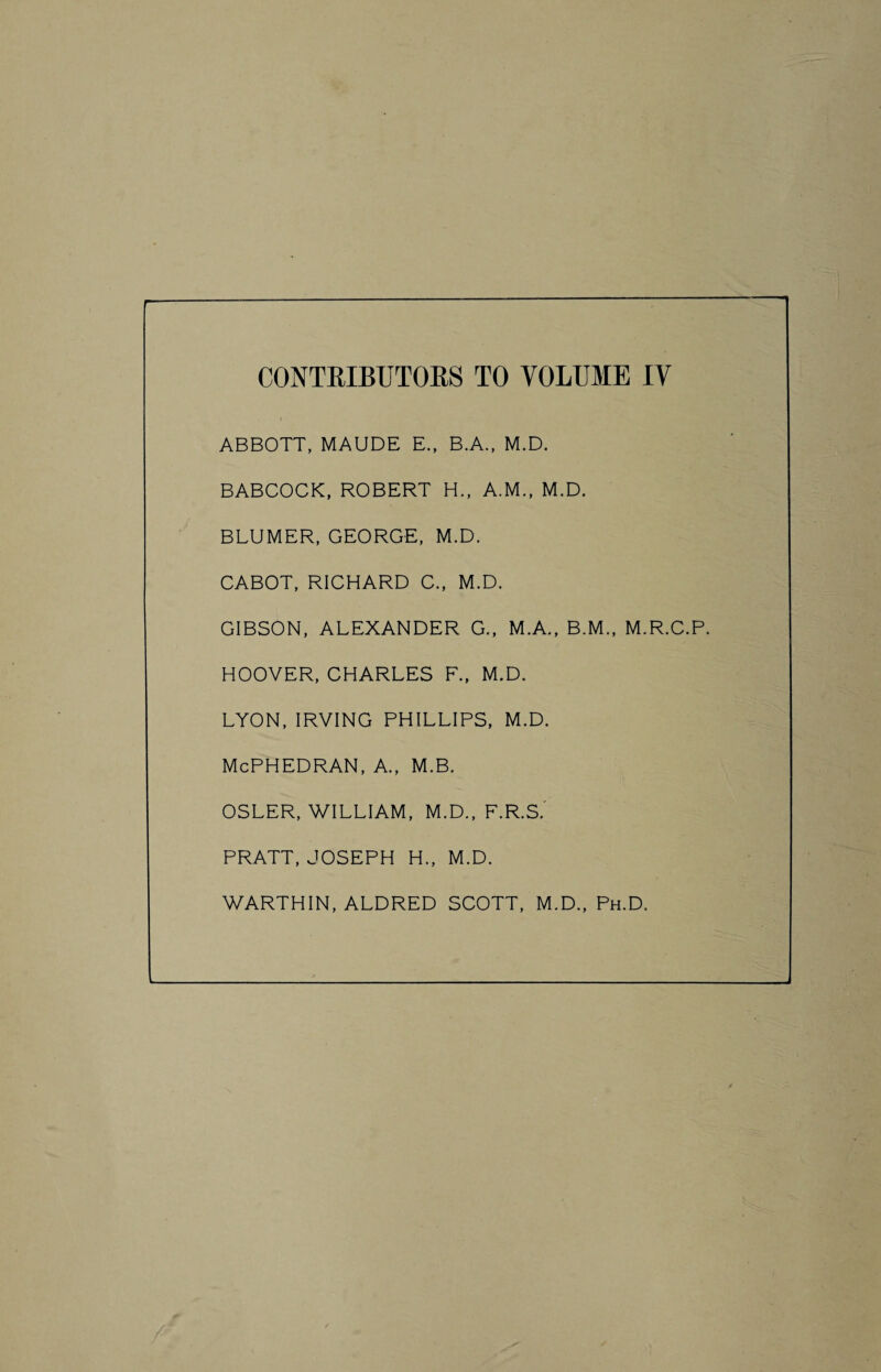 ABBOTT, MAUDE E., B.A., M.D. BABCOCK, ROBERT H., A.M., M.D. BLUMER, GEORGE, M.D. CABOT, RICHARD C., M.D. GIBSON, ALEXANDER G., M.A., B.M., M.R.C.P. HOOVER, CHARLES F., M.D. LYON, IRVING PHILLIPS, M.D. McPHEDRAN, A., M.B. OSLER, V/ILLIAM, M.D., F.R.S.' PRATT, JOSEPH H., M.D. WARTHIN, ALDRED SCOTT, M.D., Ph.D.