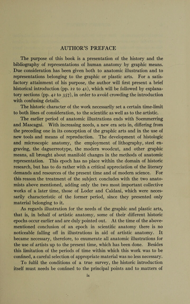 AUTHOR’S PREFACE The purpose of this book is a presentation of the history and the bibliography of representations of human anatomy by graphic means. v Due consideration has been given both to anatomic illustration and to representations belonging to the graphic or plastic arts. For a satis¬ factory attainment of his purpose, the author will first present a brief historical introduction (pp. 22 to 41), which will be followed by explana¬ tory sections (pp. 42 to 357), in order to avoid crowding the introduction with confusing details. The historic character of the work necessarily set a certain time-limit to both lines of consideration, to the scientific as well as to the artistic. The earlier period of anatomic illustrations ends with Soemmerring and Mascagni. With increasing needs, a new era sets in, differing from the preceding one in its conception of the graphic arts and in the use of new tools and means of reproduction. The development of histologic and microscopic anatomy, the employment of lithography, steel en¬ graving, the daguerreotype, the modern woodcut, and other graphic means, all brought about manifold changes in the methods of anatomic representation. This epoch has no place within the domain of historic research, but has to do rather with a critical appreciation of the literary demands and resources of the present time and of modern science. For this reason the treatment of the subject concludes with the two anato¬ mists above mentioned, adding only the two most important collective works of a later time, those of Loder and Caldani, which were neces¬ sarily characteristic of the former period, since they presented only material belonging to it. As regards illustration for the needs of the graphic and plastic arts, that is, in behalf of artistic anatomy, some of their different historic epochs occur earlier and are duly pointed out. At the time of the above- mentioned conclusion of an epoch in scientific anatomy there is no noticeable falling off in illustrations in aid of artistic anatomy. It became necessary, therefore, to enumerate all anatomic illustrations for the use of artists up to the present time, which has been done. Besides this limitation of the periods of time within which this work was to be confined, a careful selection of appropriate material was no less necessary. To fulfil the conditions of a true survey, the historic introduction itself must needs be confined to the principal points and to matters of