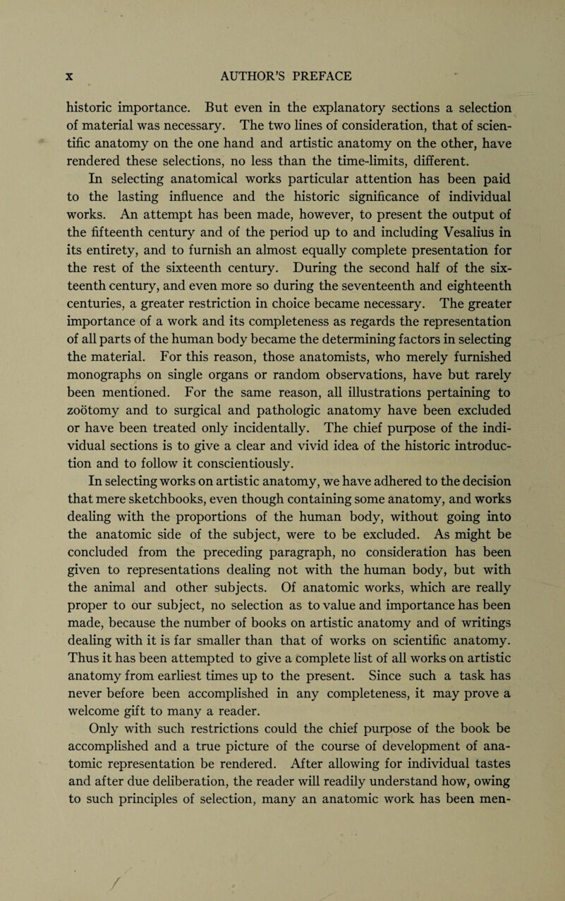 historic importance. But even in the explanatory sections a selection of material was necessary. The two lines of consideration, that of scien¬ tific anatomy on the one hand and artistic anatomy on the other, have rendered these selections, no less than the time-limits, different. In selecting anatomical works particular attention has been paid to the lasting influence and the historic significance of individual works. An attempt has been made, however, to present the output of the fifteenth century and of the period up to and including Vesalius in its entirety, and to furnish an almost equally complete presentation for the rest of the sixteenth century. During the second half of the six¬ teenth century, and even more so during the seventeenth and eighteenth centuries, a greater restriction in choice became necessary. The greater importance of a work and its completeness as regards the representation of all parts of the human body became the determining factors in selecting the material. For this reason, those anatomists, who merely furnished monographs on single organs or random observations, have but rarely been mentioned. For the same reason, all illustrations pertaining to zootomy and to surgical and pathologic anatomy have been excluded or have been treated only incidentally. The chief purpose of the indi¬ vidual sections is to give a clear and vivid idea of the historic introduc¬ tion and to follow it conscientiously. In selecting works on artistic anatomy, we have adhered to the decision that mere sketchbooks, even though containing some anatomy, and works dealing with the proportions of the human body, without going into the anatomic side of the subject, were to be excluded. As might be concluded from the preceding paragraph, no consideration has been given to representations dealing not with the human body, but with the animal and other subjects. Of anatomic works, which are really proper to our subject, no selection as to value and importance has been made, because the number of books on artistic anatomy and of writings dealing with it is far smaller than that of works on scientific anatomy. Thus it has been attempted to give a complete list of all works on artistic anatomy from earliest times up to the present. Since such a task has never before been accomplished in any completeness, it may prove a welcome gift to many a reader. Only with such restrictions could the chief purpose of the book be accomplished and a true picture of the course of development of ana¬ tomic representation be rendered. After allowing for individual tastes and after due deliberation, the reader will readily understand how, owing to such principles of selection, many an anatomic work has been men-