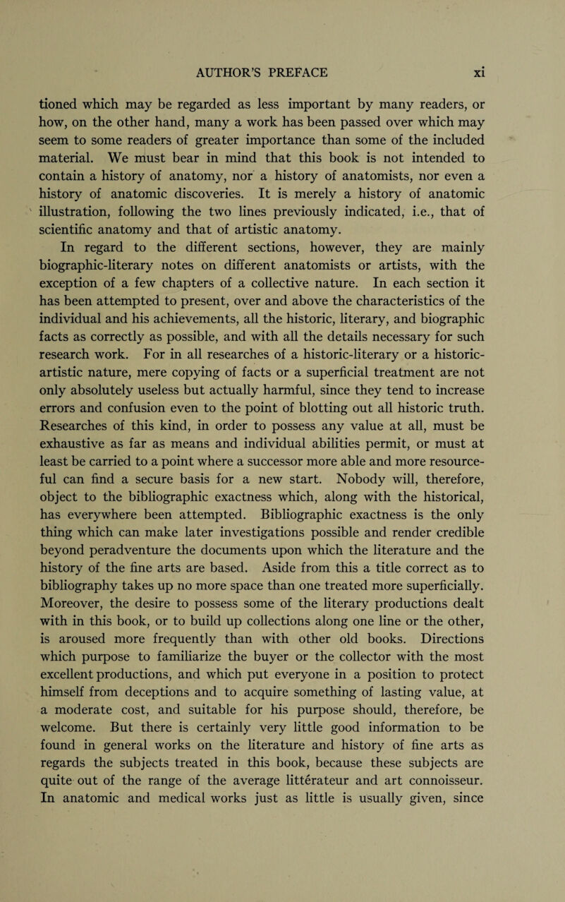 tioned which may be regarded as less important by many readers, or how, on the other hand, many a work has been passed over which may seem to some readers of greater importance than some of the included material. We must bear in mind that this book is not intended to contain a history of anatomy, nor a history of anatomists, nor even a history of anatomic discoveries. It is merely a history of anatomic  illustration, following the two lines previously indicated, i.e., that of scientific anatomy and that of artistic anatomy. In regard to the different sections, however, they are mainly biographic-literary notes on different anatomists or artists, with the exception of a few chapters of a collective nature. In each section it has been attempted to present, over and above the characteristics of the individual and his achievements, all the historic, literary, and biographic facts as correctly as possible, and with all the details necessary for such research work. For in all researches of a historic-literary or a historic- artistic nature, mere copying of facts or a superficial treatment are not only absolutely useless but actually harmful, since they tend to increase errors and confusion even to the point of blotting out all historic truth. Researches of this kind, in order to possess any value at all, must be exhaustive as far as means and individual abilities permit, or must at least be carried to a point where a successor more able and more resource¬ ful can find a secure basis for a new start. Nobody will, therefore, object to the bibliographic exactness which, along with the historical, has everywhere been attempted. Bibliographic exactness is the only thing which can make later investigations possible and render credible beyond peradventure the documents upon which the literature and the history of the fine arts are based. Aside from this a title correct as to bibliography takes up no more space than one treated more superficially. Moreover, the desire to possess some of the literary productions dealt with in this book, or to build up collections along one line or the other, is aroused more frequently than with other old books. Directions which purpose to familiarize the buyer or the collector with the most excellent productions, and which put everyone in a position to protect himself from deceptions and to acquire something of lasting value, at a moderate cost, and suitable for his purpose should, therefore, be welcome. But there is certainly very little good information to be found in general works on the literature and history of fine arts as regards the subjects treated in this book, because these subjects are quite out of the range of the average litterateur and art connoisseur. In anatomic and medical works just as little is usually given, since
