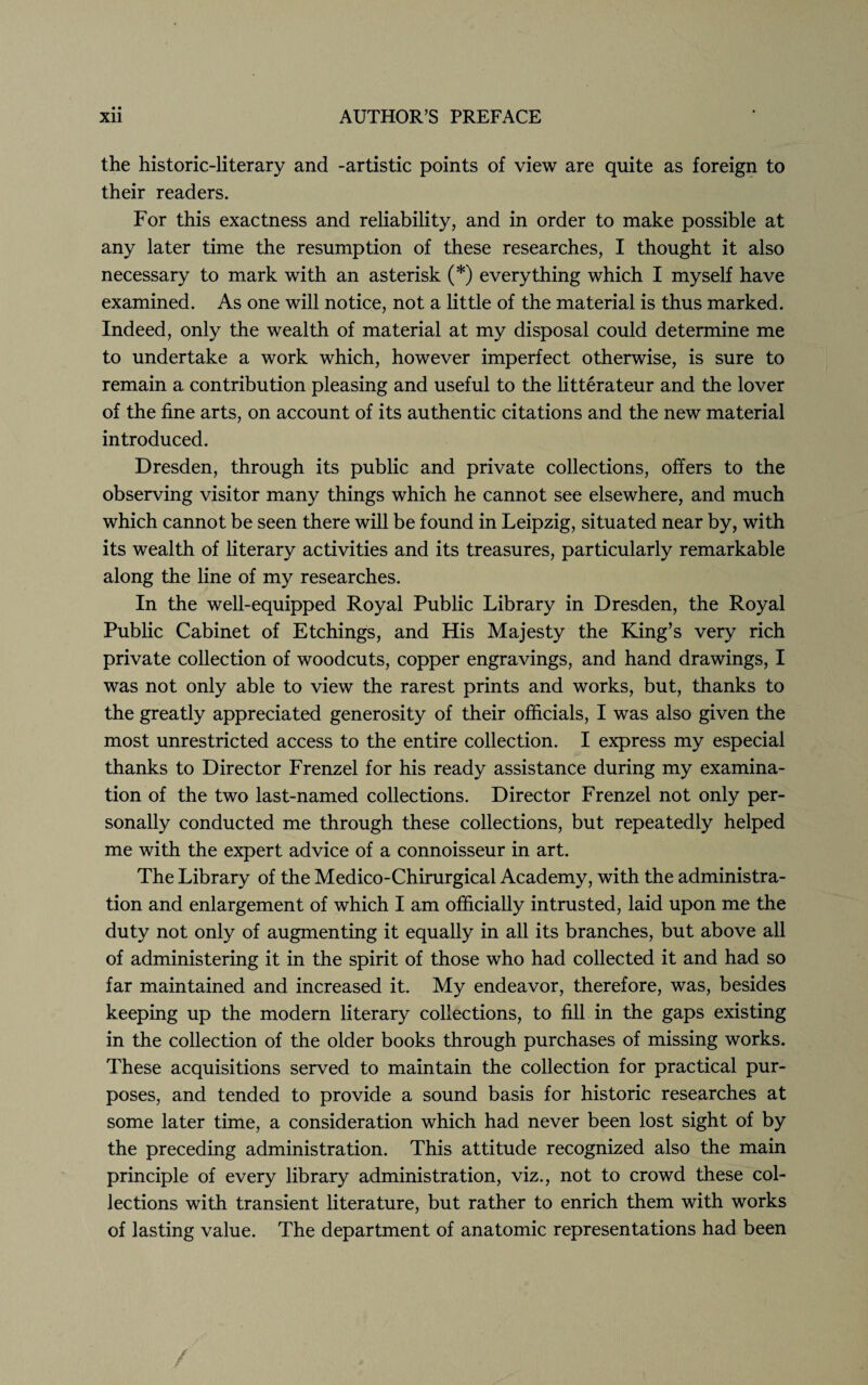 the historic-literary and -artistic points of view are quite as foreign to their readers. For this exactness and reliability, and in order to make possible at any later time the resumption of these researches, I thought it also necessary to mark with an asterisk (*) everything which I myself have examined. As one will notice, not a little of the material is thus marked. Indeed, only the wealth of material at my disposal could determine me to undertake a work which, however imperfect otherwise, is sure to remain a contribution pleasing and useful to the litterateur and the lover of the fine arts, on account of its authentic citations and the new material introduced. Dresden, through its public and private collections, offers to the observing visitor many things which he cannot see elsewhere, and much which cannot be seen there will be found in Leipzig, situated near by, with its wealth of literary activities and its treasures, particularly remarkable along the line of my researches. In the well-equipped Royal Public Library in Dresden, the Royal Public Cabinet of Etchings, and His Majesty the King’s very rich private collection of woodcuts, copper engravings, and hand drawings, I was not only able to view the rarest prints and works, but, thanks to the greatly appreciated generosity of their officials, I was also given the most unrestricted access to the entire collection. I express my especial thanks to Director Frenzel for his ready assistance during my examina¬ tion of the two last-named collections. Director Frenzel not only per¬ sonally conducted me through these collections, but repeatedly helped me with the expert advice of a connoisseur in art. The Library of the Medico-Chirurgical Academy, with the administra¬ tion and enlargement of which I am officially intrusted, laid upon me the duty not only of augmenting it equally in all its branches, but above all of administering it in the spirit of those who had collected it and had so far maintained and increased it. My endeavor, therefore, was, besides keeping up the modern literary collections, to fill in the gaps existing in the collection of the older books through purchases of missing works. These acquisitions served to maintain the collection for practical pur¬ poses, and tended to provide a sound basis for historic researches at some later time, a consideration which had never been lost sight of by the preceding administration. This attitude recognized also the main principle of every library administration, viz., not to crowd these col¬ lections with transient literature, but rather to enrich them with works of lasting value. The department of anatomic representations had been