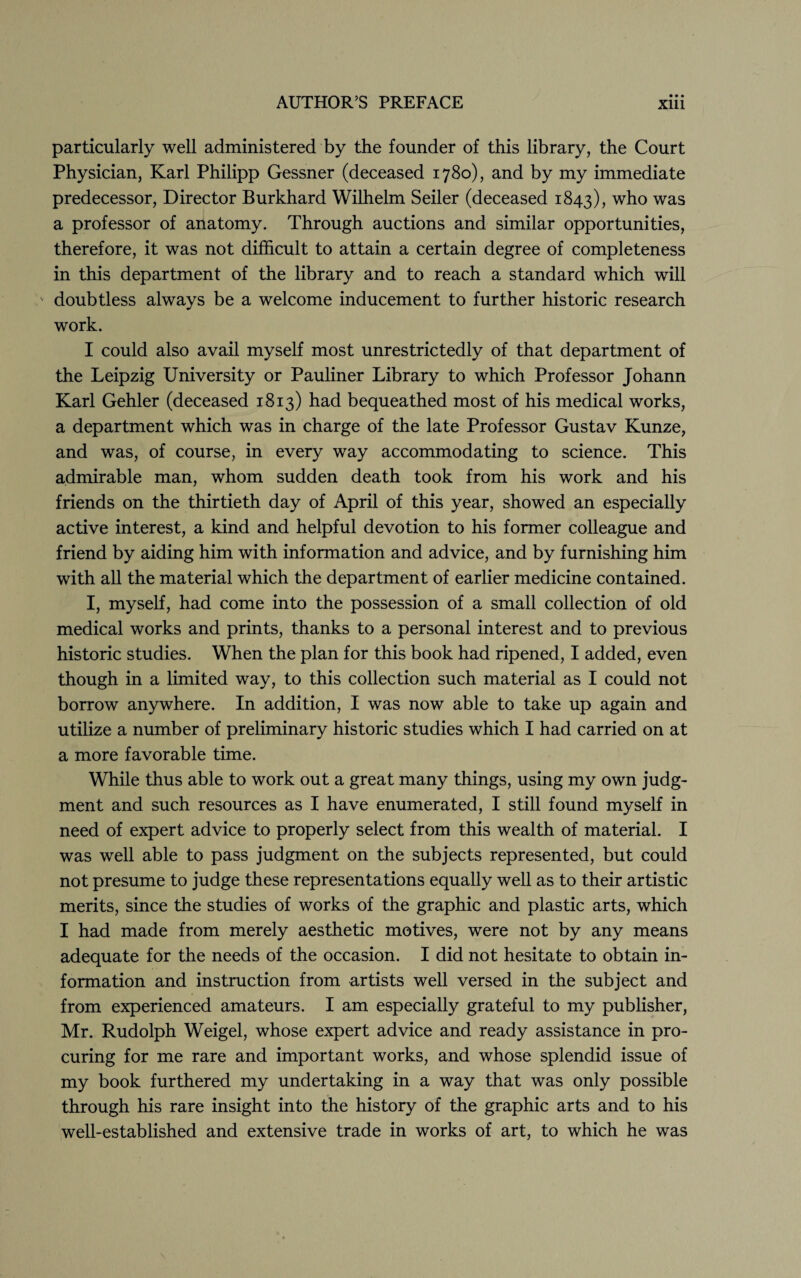 particularly well administered by the founder of this library, the Court Physician, Karl Philipp Gessner (deceased 1780), and by my immediate predecessor, Director Burkhard Wilhelm Seiler (deceased 1843), who was a professor of anatomy. Through auctions and similar opportunities, therefore, it was not difficult to attain a certain degree of completeness in this department of the library and to reach a standard which will v doubtless always be a welcome inducement to further historic research work. I could also avail myself most unrestrictedly of that department of the Leipzig University or Pauliner Library to which Professor Johann Karl Gehler (deceased 1813) had bequeathed most of his medical works, a department which was in charge of the late Professor Gustav Kunze, and was, of course, in every way accommodating to science. This admirable man, whom sudden death took from his work and his friends on the thirtieth day of April of this year, showed an especially active interest, a kind and helpful devotion to his former colleague and friend by aiding him with information and advice, and by furnishing him with all the material which the department of earlier medicine contained. I, myself, had come into the possession of a small collection of old medical works and prints, thanks to a personal interest and to previous historic studies. When the plan for this book had ripened, I added, even though in a limited way, to this collection such material as I could not borrow anywhere. In addition, I was now able to take up again and utilize a number of preliminary historic studies which I had carried on at a more favorable time. While thus able to work out a great many things, using my own judg¬ ment and such resources as I have enumerated, I still found myself in need of expert advice to properly select from this wealth of material. I was well able to pass judgment on the subjects represented, but could not presume to judge these representations equally well as to their artistic merits, since the studies of works of the graphic and plastic arts, which I had made from merely aesthetic motives, were not by any means adequate for the needs of the occasion. I did not hesitate to obtain in¬ formation and instruction from artists well versed in the subject and from experienced amateurs. I am especially grateful to my publisher, Mr. Rudolph Weigel, whose expert advice and ready assistance in pro¬ curing for me rare and important works, and whose splendid issue of my book furthered my undertaking in a way that was only possible through his rare insight into the history of the graphic arts and to his well-established and extensive trade in works of art, to which he was