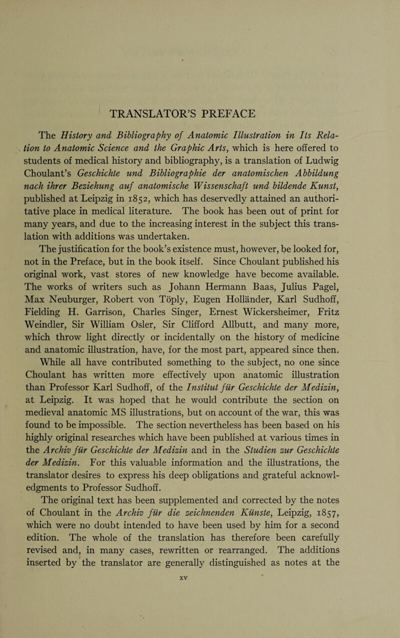 TRANSLATOR’S PREFACE The History and Bibliography of Anatomic Illustration in Its Rela- v tion to Anatomic Science and the Graphic Arts, which is here offered to students of medical history and bibliography, is a translation of Ludwig Choulant’s Geschichte und Bibliographic der anatomischen Abbildung nach ihrer Beziehung auf anatomische Wissenschaft und bildende Kunst, published at Leipzig in 1852, which has deservedly attained an authori¬ tative place in medical literature. The book has been out of print for many years, and due to the increasing interest in the subject this trans¬ lation with additions was undertaken. The justification for the book’s existence must, however, be looked for, not in the Preface, but in the book itself. Since Choulant published his original work, vast stores of new knowledge have become available. The works of writers such as Johann Hermann Baas, Julius Pagel, Max Neuburger, Robert von Toply, Eugen Hollander, Karl Sudhoff, Fielding H. Garrison, Charles Singer, Ernest Wickersheimer, Fritz Weindler, Sir William Osier, Sir Clifford Allbutt, and many more, which throw light directly or incidentally on the history of medicine and anatomic illustration, have, for the most part, appeared since then. While all have contributed something to the subject, no one since Choulant has written more effectively upon anatomic illustration than Professor Karl Sudhoff, of the Institut fiir Geschichte der Medizin, at Leipzig. It was hoped that he would contribute the section on medieval anatomic MS illustrations, but on account of the war, this was found to be impossible. The section nevertheless has been based on his highly original researches which have been published at various times in the Archiv fiir Geschichte der Medizin and in the Studien zur Geschichte der Medizin. For this valuable information and the illustrations, the translator desires to express his deep obligations and grateful acknowl¬ edgments to Professor Sudhoff. The original text has been supplemented and corrected by the notes of Choulant in the Archiv fiir die zeichnenden Kiinste, Leipzig, 1857, which were no doubt intended to have been used by him for a second edition. The whole of the translation has therefore been carefully revised and, in many cases, rewritten or rearranged. The additions inserted by the translator are generally distinguished as notes at the