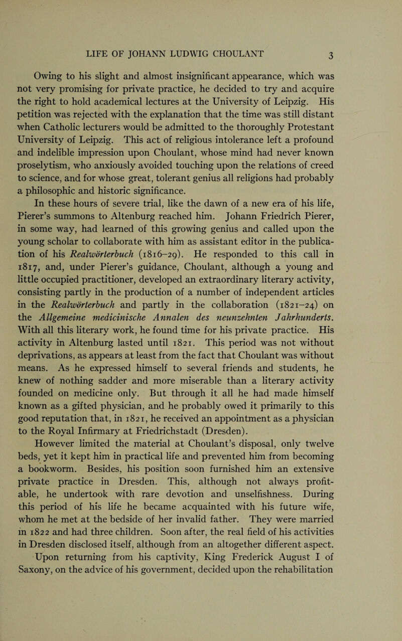 Owing to his slight and almost insignificant appearance, which was not very promising for private practice, he decided to try and acquire the right to hold academical lectures at the University of Leipzig. His petition was rejected with the explanation that the time was still distant when Catholic lecturers would be admitted to the thoroughly Protestant University of Leipzig. This act of religious intolerance left a profound and indelible impression upon Choulant, whose mind had never known proselytism, who anxiously avoided touching upon the relations of creed to science, and for whose great, tolerant genius all religions had probably a philosophic and historic significance. In these hours of severe trial, like the dawn of a new era of his life, Pierer’s summons to Altenburg reached him. Johann Friedrich Pierer, in some way, had learned of this growing genius and called upon the young scholar to collaborate with him as assistant editor in the publica¬ tion of his Realworterbuch (1816-29). He responded to this call in 1817, and, under Pierer’s guidance, Choulant, although a young and little occupied practitioner, developed an extraordinary literary activity, consisting partly in the production of a number of independent articles in the Realworterbuch and partly in the collaboration (1821-24) on the Allgemeine medicinische Annalen des neunzehnten Jahrhunderts. With all this literary work, he found time for his private practice. His activity in Altenburg lasted until 1821. This period was not without deprivations, as appears at least from the fact that Choulant was without means. As he expressed himself to several friends and students, he knew of nothing sadder and more miserable than a literary activity founded on medicine only. But through it all he had made himself known as a gifted physician, and he probably owed it primarily to this good reputation that, in 1821, he received an appointment as a physician to the Royal Infirmary at Friedrichstadt (Dresden). However limited the material at Choulant’s disposal, only twelve beds, yet it kept him in practical life and prevented him from becoming a bookworm. Besides, his position soon furnished him an extensive private practice in Dresden. This, although not always profit¬ able, he undertook with rare devotion and unselfishness. During this period of his life he became acquainted with his future wife, whom he met at the bedside of her invalid father. They were married m 1822 and had three children. Soon after, the real field of his activities in Dresden disclosed itself, although from an altogether different aspect. Upon returning from his captivity, King Frederick August I of Saxony, on the advice of his government, decided upon the rehabilitation