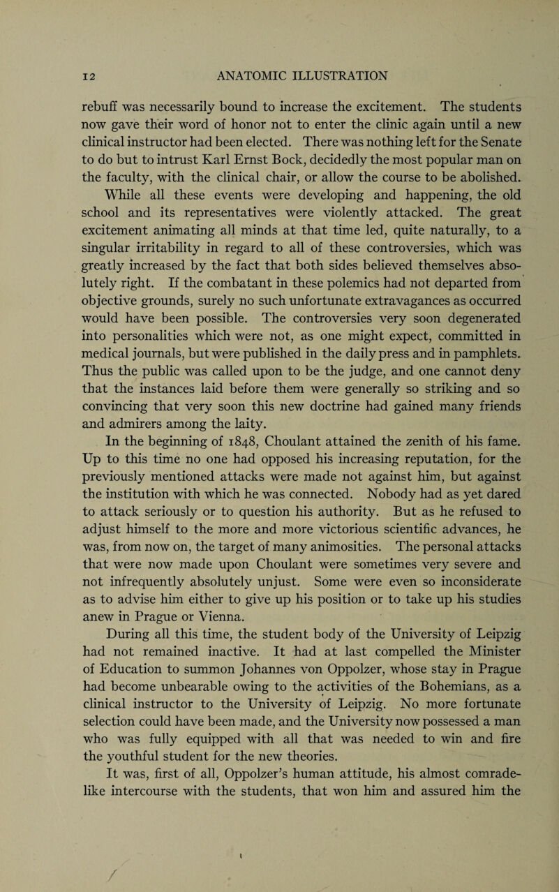 rebuff was necessarily bound to increase the excitement. The students now gave their word of honor not to enter the clinic again until a new clinical instructor had been elected. There was nothing left for the Senate to do but to intrust Karl Ernst Bock, decidedly the most popular man on the faculty, with the clinical chair, or allow the course to be abolished. While all these events were developing and happening, the old school and its representatives were violently attacked. The great excitement animating ail minds at that time led, quite naturally, to a singular irritability in regard to all of these controversies, which was greatly increased by the fact that both sides believed themselves abso¬ lutely right. If the combatant in these polemics had not departed from objective grounds, surely no such unfortunate extravagances as occurred would have been possible. The controversies very soon degenerated into personalities which were not, as one might expect, committed in medical journals, but were published in the daily press and in pamphlets. Thus the public was called upon to be the judge, and one cannot deny that the instances laid before them were generally so striking and so convincing that very soon this new doctrine had gained many friends and admirers among the laity. In the beginning of 1848, Choulant attained the zenith of his fame. Up to this time no one had opposed his increasing reputation, for the previously mentioned attacks were made not against him, but against the institution with which he was connected. Nobody had as yet dared to attack seriously or to question his authority. But as he refused to adjust himself to the more and more victorious scientific advances, he was, from now on, the target of many animosities. The personal attacks that were now made upon Choulant were sometimes very severe and not infrequently absolutely unjust. Some were even so inconsiderate as to advise him either to give up his position or to take up his studies anew in Prague or Vienna. During all this time, the student body of the University of Leipzig had not remained inactive. It had at last compelled the Minister of Education to summon Johannes von Oppolzer, whose stay in Prague had become unbearable owing to the activities of the Bohemians, as a clinical instructor to the University of Leipzig. No more fortunate selection could have been made, and the University now possessed a man who was fully equipped with all that was needed to win and fire the youthful student for the new theories. It was, first of all, Oppolzer’s human attitude, his almost comrade¬ like intercourse with the students, that won him and assured him the /