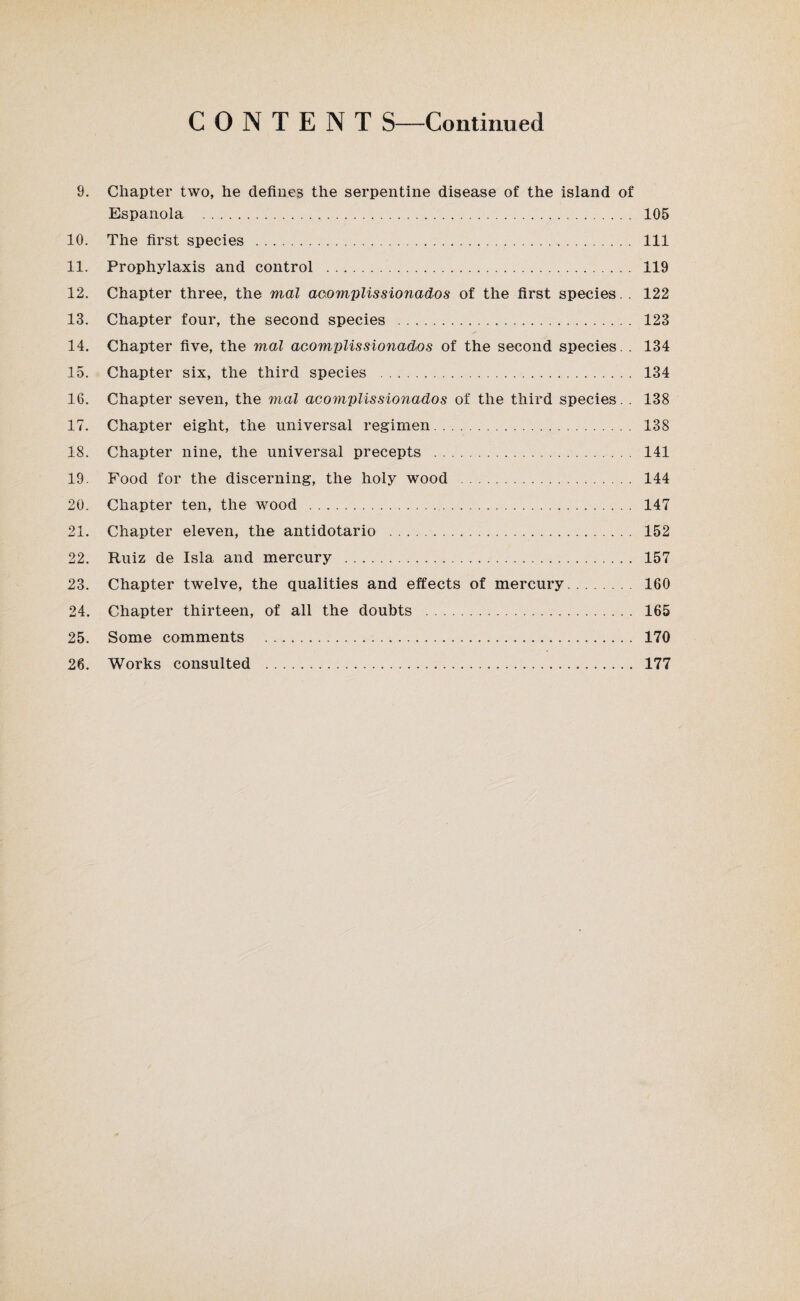 CONTENT S—Continued 9. Chapter two, he defines the serpentine disease of the island of Espanola . 105 10. The first species . Ill 11. Prophylaxis and control . 119 12. Chapter three, the mal acomplissionados of the first species. . 122 13. Chapter four, the second species . 123 14. Chapter five, the mal acomplissionados of the second species. . 134 15. Chapter six, the third species . 134 16. Chapter seven, the mal acomplissionados of the third species. . 138 17. Chapter eight, the universal regimen. 138 18. Chapter nine, the universal precepts . 141 19. Food for the discerning, the holy wood . 144 20. Chapter ten, the wood . 147 21. Chapter eleven, the antidotario . 152 22. Ruiz de Isla and mercury . 157 23. Chapter twelve, the qualities and effects of mercury. 160 24. Chapter thirteen, of all the doubts . 165 25. Some comments . 170 26. Works consulted . 177