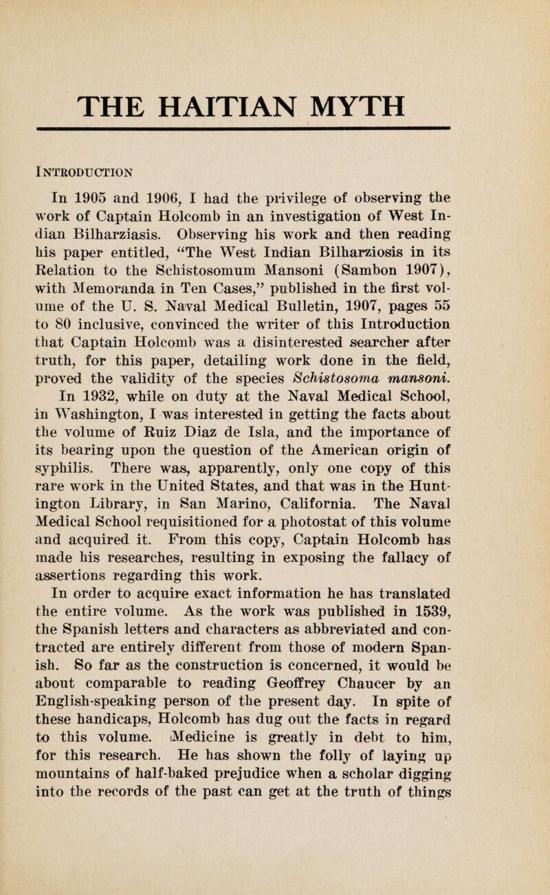 THE HAITIAN MYTH Introduction In 1905 and 1906, I had the privilege of observing the work of Captain Holcomb in an investigation of West In¬ dian Bilharziasis. Observing his work and then reading his paper entitled, “The West Indian Bilharziosis in its Relation to the Schistosomum Mansoni (Sambon 1907), with Memoranda in Ten Cases,” published in the first vol¬ ume of the U. S. Naval Medical Bulletin, 1907, pages 55 to 80 inclusive, convinced the writer of this Introduction that Captain Holcomb was a disinterested searcher after truth, for this paper, detailing work done in the field, proved the validity of the species Schistosoma mansoni. In 1932, while on duty at the Naval Medical School, in Washington, I was interested in getting the facts about the volume of Ruiz Diaz de Isla, and the importance of its bearing upon the question of the American origin of syphilis. There was, apparently, only one copy of this rare work in the United States, and that was in the Hunt¬ ington Library, in San Marino, California, The Naval Medical School requisitioned for a photostat of this volume and acquired it. From this copy, Captain Holcomb has made his researches, resulting in exposing the fallacy of assertions regarding this work. In order to acquire exact information he has translated the entire volume. As the work was published in 1539, the Spanish letters and characters as abbreviated and con¬ tracted are entirely different from those of modern Span¬ ish. So far as the construction is concerned, it would be about comparable to reading Geoffrey Chaucer by an English-speaking person of the present day. In spite of these handicaps, Holcomb has dug out the facts in regard to this volume. Medicine is greatly in debt to him, for this research. He has shown the folly of laying up mountains of half-baked prejudice when a scholar digging into the records of the past can get at the truth of things