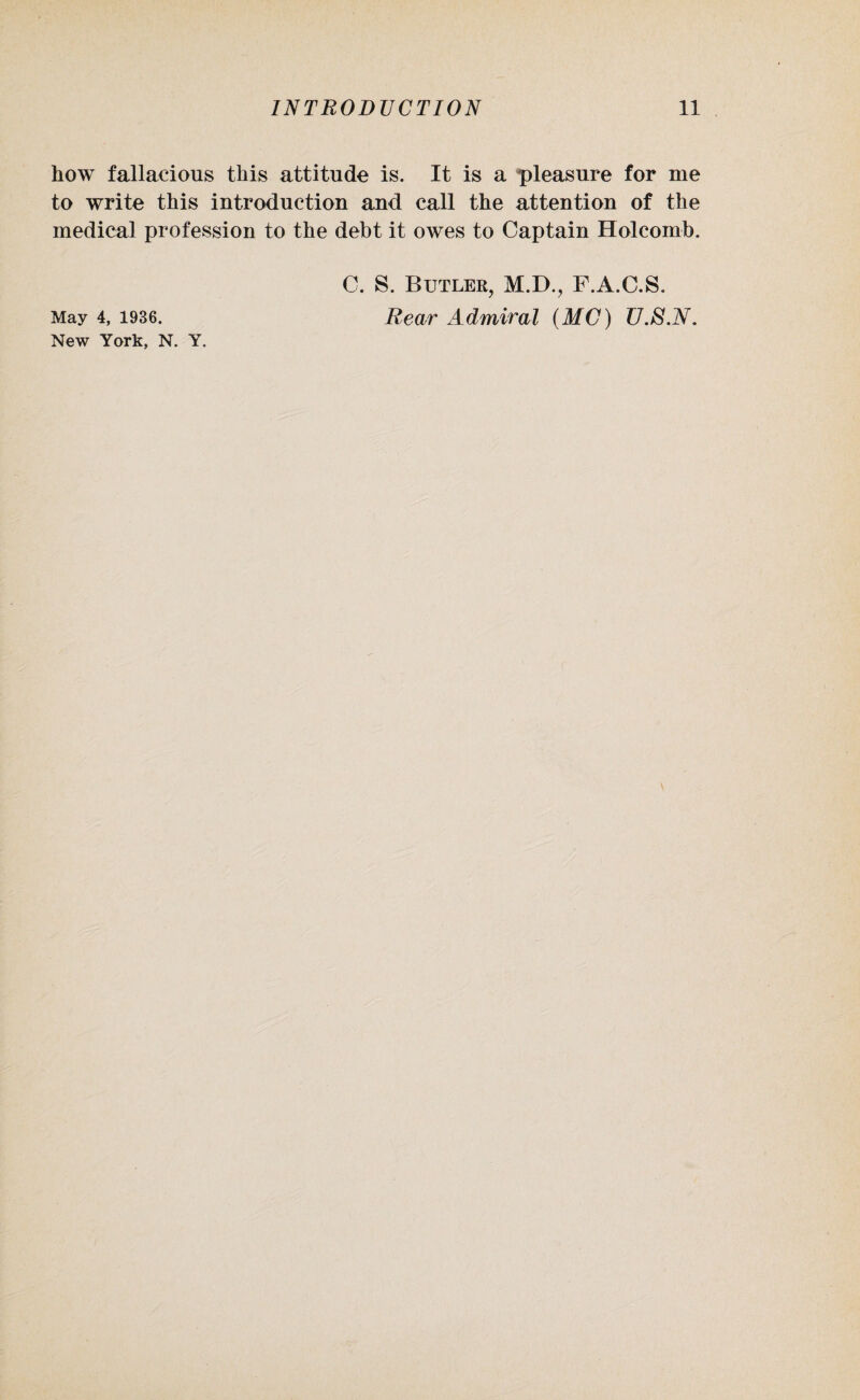 how fallacious this attitude is. It is a pleasure for me to write this introduction and call the attention of the medical profession to the debt it owes to Captain Holcomb. C. S. Butler, M.D., F.A.C.S. May 4, 1936. Rear Admiral (MC) U.S.N. New York, N. Y. r