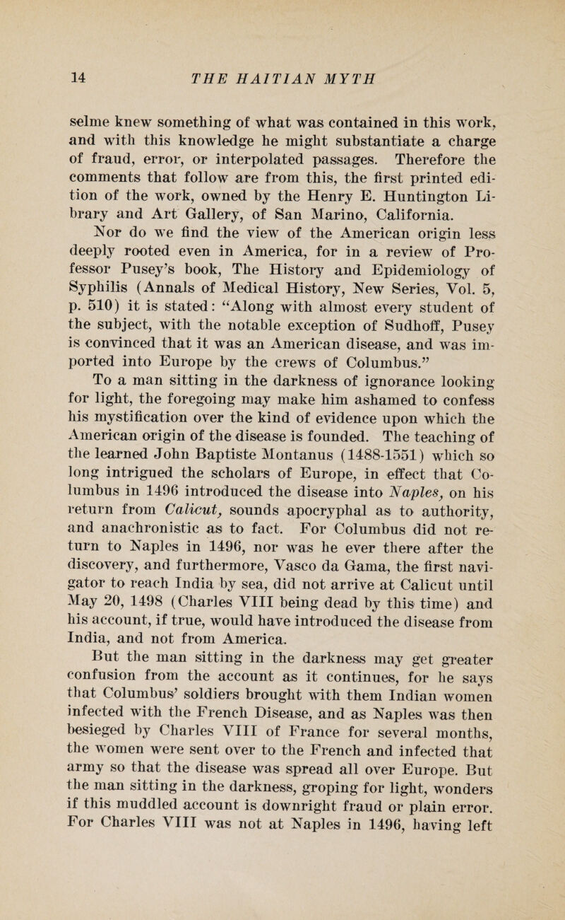 selme knew something of what was contained in this work, and with this knowledge he might substantiate a charge of fraud, error, or interpolated passages. Therefore the comments that follow are from this, the first printed edi¬ tion of the work, owned by the Henry E. Huntington Li¬ brary and Art Gallery, of San Marino, California. Nor do we find the view of the American origin less deeply rooted even in America, for in a review of Pro¬ fessor Pusey’s book, The History and Epidemiology of Syphilis (Annals of Medical History, New Series, Yol. 5, p. 510) it is stated: “Along with almost every student of the subject, with the notable exception of Sudhoff, Pusey is convinced that it was an American disease, and was im¬ ported into Europe by the crews of Columbus.” To a man sitting in the darkness of ignorance looking for light, the foregoing may make him ashamed to confess his mystification over the kind of evidence upon which the American origin of the disease is founded. The teaching of the learned John Baptiste Montanus (1488-1551) which so long intrigued the scholars of Europe, in effect that Co¬ lumbus in 1496 introduced the disease into Naples, on his return from Calicut, sounds apocryphal as to authority, and anachronistic as to fact. For Columbus did not re¬ turn to Naples in 1496, nor was he ever there after the discovery, and furthermore, Yasco da Gama, the first navi¬ gator to reach India by sea, did not arrive at Calicut until May 20, 1498 (Charles YIII being dead by this time) and his account, if true, would have introduced the disease from India, and not from America. But the man sitting in the darkness may get greater confusion from the account as it continues, for he says that Columbus’ soldiers brought with them Indian women infected with the French Disease, and as Naples was then besieged by Charles VIII of France for several months, the women were sent over to the French and infected that army so that the disease was spread all over Europe. But the man sitting in the darkness, groping for light, wonders if this muddled account is downright fraud or plain error. For Charles YIII was not at Naples in 1496, having left