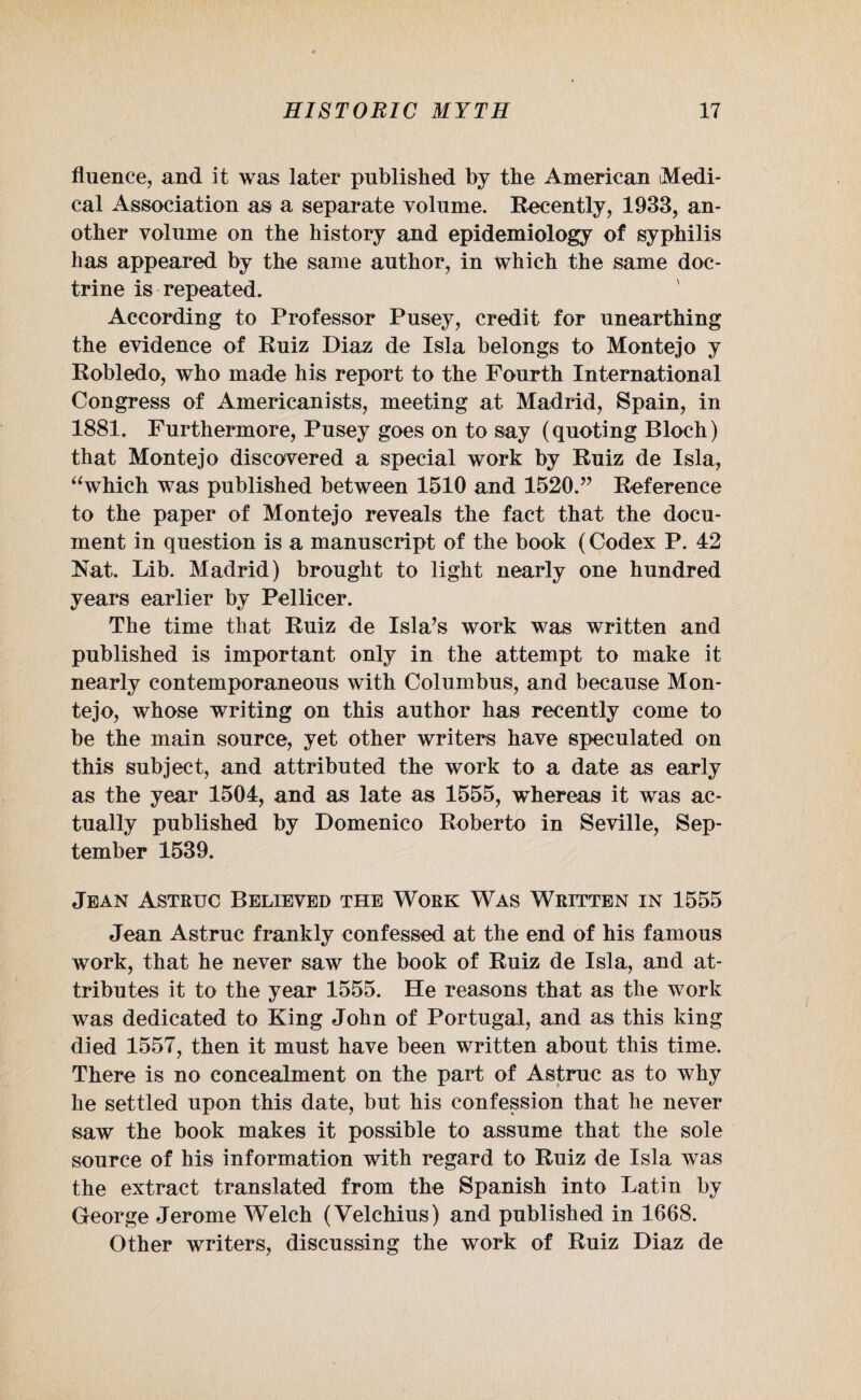 fluence, and it was later published by the American Medi¬ cal Association as a separate volume. Recently, 1933, an¬ other volume on the history and epidemiology of syphilis has appeared by the same author, in which the same doc¬ trine is repeated. According to Professor Pusey, credit for unearthing the evidence of Ruiz Diaz de Isla belongs to Montejo y Robledo, who made his report to the Fourth International Congress of Americanists, meeting at Madrid, Spain, in 1881. Furthermore, Pusey goes on to say (quoting Bloch) that Montejo discovered a special work by Ruiz de Isla, “which was published between 1510 and 1520.” Reference to the paper of Montejo reveals the fact that the docu¬ ment in question is a manuscript of the book (Codex P. 42 Nat. Lib. Madrid) brought to light nearly one hundred years earlier by Pellieer. The time that Ruiz de Isla’s work was written and published is important only in the attempt to make it nearly contemporaneous with Columbus, and because Mon¬ tejo, whose writing on this author has recently come to be the main source, yet other writers have speculated on this subject, and attributed the work to a date as early as the year 1504, and as late as 1555, whereas it was ac¬ tually published by Domenico Roberto in Seville, Sep¬ tember 1539. Jean Astruc Believed the Work Was Written in 1555 Jean Astruc frankly confessed at the end of his famous work, that he never saw the book of Ruiz de Isla, and at¬ tributes it to the year 1555. He reasons that as the work was dedicated to King John of Portugal, and as this king died 1557, then it must have been written about this time. There is no concealment on the part of Astruc as to why he settled upon this date, but his confession that he never saw the book makes it possible to assume that the sole source of his information with regard to Ruiz de Isla was the extract translated from the Spanish into Latin by George Jerome Welch (Velchius) and published in 1668. Other writers, discussing the work of Ruiz Diaz de