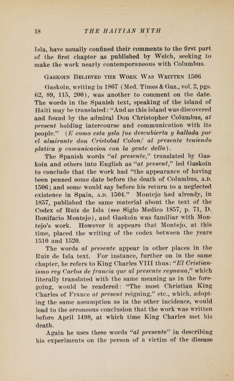 Isla, have usually confined their comments to the first part of the first chapter as published by Welch, seeking to make the work nearly contemporaneous with Columbus. Gaskoin Believed the Work Was Written 1506 Gaskoin, writing in 1867 (Med. Times & Gaz., vol. 2, pgs. 62, 89, 115, 200), was another to comment on the date. The words in the Spanish text, speaking of the island of Haiti may be translated: “And as this island was discovered and found by the admiral Don Christopher Columbus, at present holding intercourse and communication with its people.” (E como esta ysla fue descubierta y hallada por el almirante don Cristobal Colon/ al presente teniendo platica y comunicacion con la gente della). The Spanish words “al presente ” translated by Gas¬ koin and others into English as “at present ” led Gaskoin to conclude that the work had “the appearance of having been penned some date before the death of Columbus, a.d. 1506; and some would say before his return to a neglected existence in Spain, a.d. 1504.” Montejo had already, in 1857, published the same material about the text of the Codex of Ruiz de Isla (see Siglo Medico 1857, p. 71, D. Bonifacio Montejo), and Gaskoin was familiar with Mon- tejo’s work. However it appears that Montejo, at this time, placed the writing of the codex between the years 1510 and 1520. The words al presente appear in other places in the Ruiz de Isla text. For instance, further on in the same chapter, he refers to King Charles VIII thus: “El Cristian- ismo rey Carlos de francia que al presente reynaua ” which literally translated with the same meaning as in the fore¬ going, would be rendered: “The most Christian King Charles of France at present reigning,” etc., which, adopt¬ ing the same assumption as in the other incidence, would lead to the erroneous conclusion that the work was written before April 1498, at which time King Charles met his death. Again he uses these words “al presente” in describing his experiments on the person of a victim of the disease