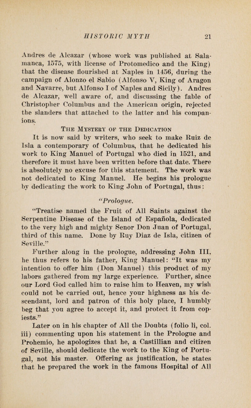 Andres de Alcazar (whose work was published at Sala¬ manca, 1575, with license of Protomedico and the King) that the disease flourished at Naples in 1456, during the campaign of Alonzo el Sabio (Alfonso V, King of Aragon and Navarre, but Alfonso I of Naples and Sicily). Andres de Alcazar, well aware of, and discussing the fable of Christopher Columbus and the American origin, rejected the slanders that attached to the latter and his compan¬ ions. The Mystery of the Dedication It is now said by writers, who seek to make Ruiz de Isla a contemporary of Columbus, that he dedicated his work to King Manuel of Portugal who died in 1521, and therefore it must have been written before that date. There is absolutely no excuse for this statement. The work was not dedicated to King Manuel. He begins his prologue by dedicating the work to King John of Portugal, thus: “Prologue. “Treatise named the Fruit of All Saints against the Serpentine Disease of the Island of Espanola, dedicated to the very high and mighty Senor Don Juan of Portugal, third of this name. Done by Ruy Diaz de Isla, citizen of Seville.” Further along in the prologue, addressing John III, he thus refers to his father, King Manuel: “It was my intention to offer him (Don Manuel) this product of my labors gathered from my large experience. Further, since our Lord God called him to raise him to Heaven, my wish could not be carried out, hence your highness as his de¬ scendant, lord and patron of this holy place, I humbly beg that you agree to accept it, and protect it from cop- iests.” Later on in his chapter of All the Doubts (folio li, col. iii) commenting upon his statement in the Prologue and Prohemio, he apologizes that he, a Castillian and citizen of Seville, should dedicate the work to the King of Portu¬ gal, not his master. Offering as justification, he states that he prepared the work in the famous Hospital of All