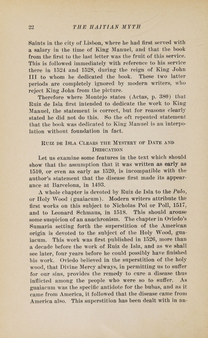 Saints in the city of Lisbon, where he had first served with a salary in the time of King Manuel, and that the book from the first to the last letter was the fruit of this service. This is followed immediately with reference to his service there in 1524 and 1528, during the reign of King John III to whom he dedicated the book. These two latter periods are completely ignored by modern writers, who reject King John from the picture. Therefore where Montejo states (Actas, p. 380) that Ruiz de Isla first intended to dedicate the work to King Manuel, the statement is correct, but for reasons clearly stated he did not do this. So the oft repeated statement that the book was dedicated to King Manuel is an interpo¬ lation without foundation in fact. Ruiz de Isla Clears the Mystery of Date and Dedication Let us examine some features in the text which should show that the assumption that it was written as early as 1510, or even as early as 1520, is incompatible with the author’s statement that the disease first made its appear¬ ance at Barcelona, in 1493. A whole chapter is devoted by Ruiz de Isla to the Palo, or Holy Wood (guaiacum). Modern writers attribute the first works on this subject to Nicholas Pol or Poll, 1517, and to Leonard Schmaus, in 1518. This should arouse some suspicion of an anachronism. The chapter in Oviedo’s Sumaria setting forth the superstition of the American origin is devoted to the subject of the Holy Wood, gua¬ iacum. This work was first published in 1526, more than a decade before the work of Ruiz de Isla, and as we shall see later, four years before he could possibly have finished his work. Oviedo believed in the superstition of the holy wood, that Divine Mercy always, in permitting us to suffer for our sins, provides the remedy to cure a disease thus inflicted among the people who were so to suffer. As guaiacum was the specific antidote for the bubas, and as it came from America, it followed that the disease came from America also. This superstition has been dealt with in an-