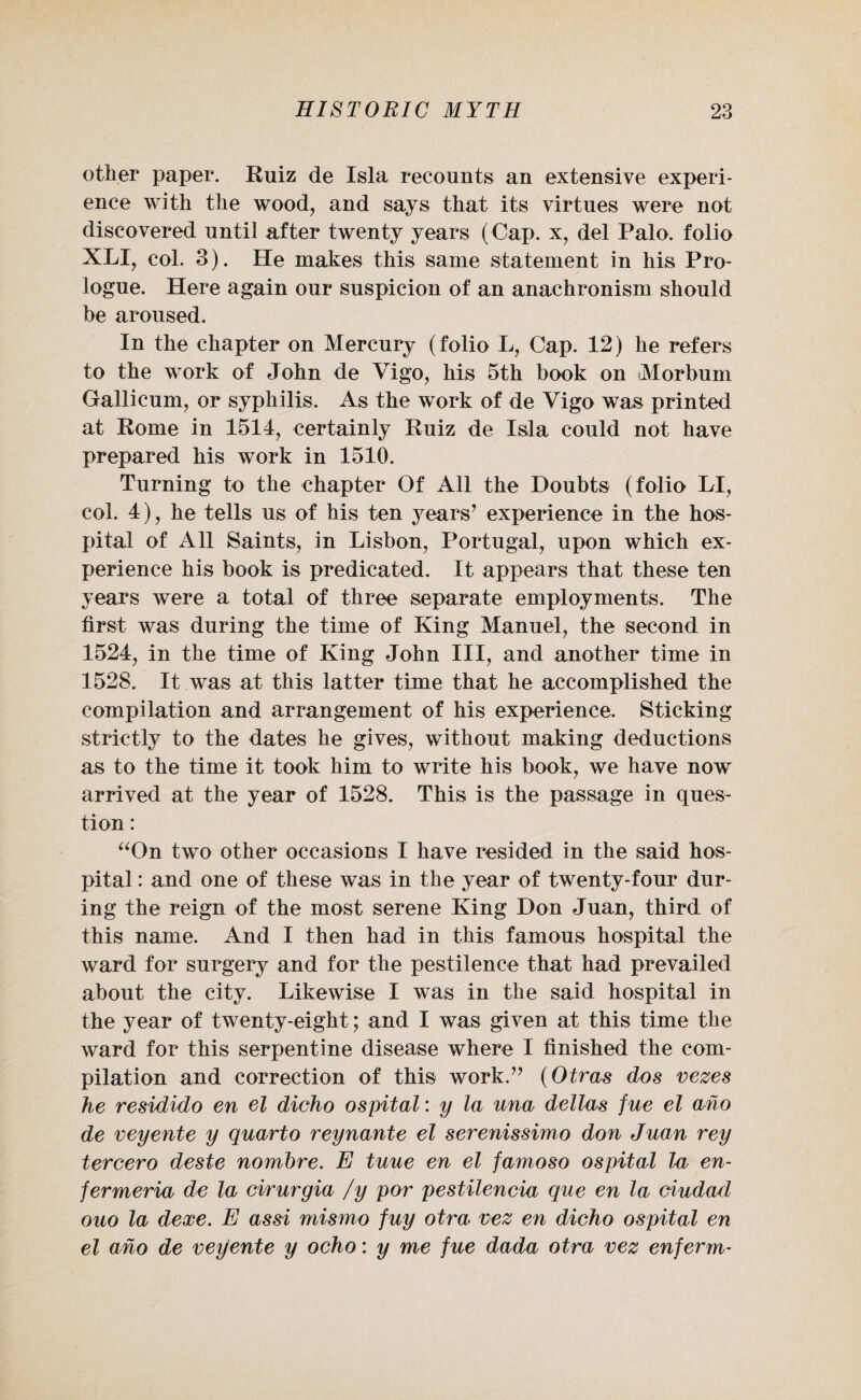 other paper. Ruiz de Isla recounts an extensive experi¬ ence with the wood, and says that its virtues were not discovered until after twenty years (Cap. x, del Palo, folio XLI, col. 3). He makes this same statement in his Pro¬ logue. Here again our suspicion of an anachronism should be aroused. In the chapter on Mercury (folio L, Cap. 12) he refers to the work of John de Vigo, his 5th book on iMorbum Gallicum, or syphilis. As the work of de Vigo was printed at Rome in 1514, certainly Ruiz de Isla could not have prepared his wTork in 1510. Turning to the chapter Of All the Doubts (folio LI, col. 4), he tells us of his ten years’ experience in the hos¬ pital of All Saints, in Lisbon, Portugal, upon which ex¬ perience his book is predicated. It appears that these ten years were a total of three separate employments. The first was during the time of King Manuel, the second in 1524, in the time of King John III, and another time in 1528. It was at this latter time that he accomplished the compilation and arrangement of his experience. Sticking strictly to the dates he gives, without making deductions as to the time it took him to write his book, we have now arrived at the year of 1528. This is the passage in ques¬ tion : “On two other occasions I have resided in the said hos¬ pital : and one of these was in the year of twenty-four dur¬ ing the reign of the most serene King Don Juan, third of this name. And I then had in this famous hospital the ward for surgery and for the pestilence that had prevailed about the city. Likewise I was in the said hospital in the year of twenty-eight; and I was given at this time the ward for this serpentine disease where I finished the com¬ pilation and correction of this work.” (Otras dos vexes he residido en el dicho ospital: y la una dellas fue el aho de veyente y quarto reynante el serenissimo don Juan rey tercero deste nombre. E tuue en el famoso ospital la en- fermeria de la cirurgia /y por pestilencia que en la ciudad ouo la dexe. E as si mismo fuy otra vex en dicho ospital en el aho de veyente y ocho: y me fue dada otra vex enferm-
