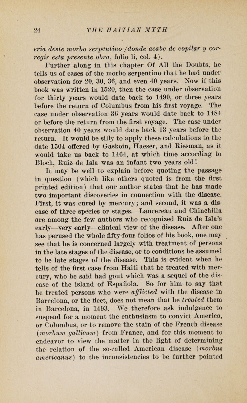 eria deste morbo serpentino /donde acabe de copilar y cor- regir esta presente obray folio li, col. 4). Further along in this chapter Of All the Doubts, he tells us of cases of the morbo serpentino that he had under observation for 20, 30, 36, and even 40 years. Now if this book was written in 1520, then the case under observation for thirty years would date back to 1490, or three years before the return of Columbus from his first voyage. The case under observation 36 years would date back to 1484 or before the return from the first voyage. The case under observation 40 years would date back 13 years before the return. It would be silly to apply these calculations to the date 1504 offered by Gaskoin, Haeser, and Riesman, as it would take us back to 1464, at which time according to Bloch, Ruiz de Isla was an infant two years old! It may be well to explain before quoting the passage in question (which like others quoted is from the first printed edition) that our author states that he has made two important discoveries in connection with the disease. First, it was cured by mercury; and second, it was a dis¬ ease of three species or stages. Lancereau and Chinchilla are among the few authors who recognized Ruiz de Isla’s early—very early—clinical view of the disease. After one has perused the whole fifty-four folios of his book, one may see that he is concerned largely with treatment of persons in the late stages of the disease, or to conditions he assumed to be late stages of the disease. This is evident when he tells of the first case from Haiti that he treated with mer¬ cury, who he said had gout which was a sequel of the dis¬ ease of the island of Espanola. So for him to say that he treated persons who were afflicted with the disease in Barcelona, or the fleet, does not mean that he treated them in Barcelona, in 1493. We therefore ask indulgence to suspend for a moment the enthusiasm to convict America, or Columbus, or to remove the stain of the French disease (morbum gallicum) from France, and for this moment to endeavor to view the matter in the light of determining the relation of the so-called American disease (morbus americanus) to the inconsistencies to be further pointed