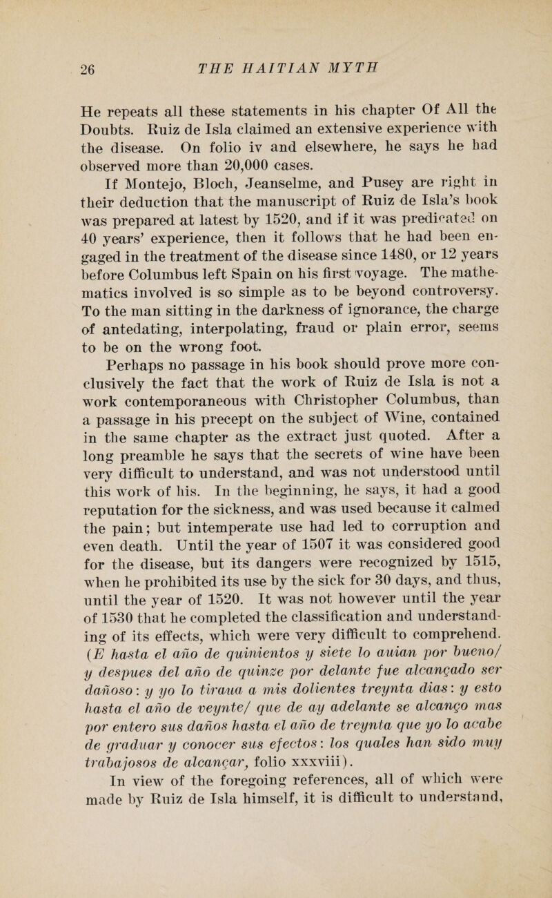 He repeats all these statements in his chapter Of All the Doubts. Ruiz de Isla claimed an extensive experience with the disease. On folio iv and elsewhere, he says he had observed more than 20,000 cases. If Montejo, Bloch, Jeanselme, and Pusey are right in their deduction that the manuscript of Ruiz de Isla’s book was prepared at latest by 1520, and if it was predicated on 40 years’ experience, then it follows that he had been en¬ gaged in the treatment of the disease since 1480, or 12 years before Columbus left Spain on his first voyage. The mathe¬ matics involved is so simple as to be beyond controversy. To the man sitting in the darkness of ignorance, the charge of antedating, interpolating, fraud or plain error, seems to be on the wrong foot. Perhaps no passage in his book should prove more con¬ clusively the fact that the work of Ruiz de Isla is not a work contemporaneous with Christopher Columbus, than a passage in his precept on the subject of Wine, contained in the same chapter as the extract just quoted. After a long preamble he says that the secrets of wine have been very difficult to understand, and was not understood until this work of liis. In the beginning, he says, it had a good reputation for the sickness, and was used because it calmed the pain; but intemperate use had led to corruption and even death. Until the year of 1507 it was considered good for the disease, but its dangers were recognized by 1515, when he prohibited its use by the sick for 30 days, and thus, until the year of 1520. It was not however until the year of 1530 that he completed the classification and understand¬ ing of its effects, which were very difficult to comprehend. (E hasta el aho de quinientos y siete lo auian por bueno/ y despues del ano de quinze por delante fue alcangado ser dahoso: y yo lo tiraua a mis dolientes treynta dias: y esto hasta el aho de veynte/ que de ay adelante se alcango mas por entero sus dahos hasta el aho de treynta que yo lo acabe de graduar y conocer sus efectos: los quales han sido muy trabajosos de alcangar} folio xxxviii). In view of the foregoing references, all of which were made by Ruiz de Isla himself, it is difficult to understand,