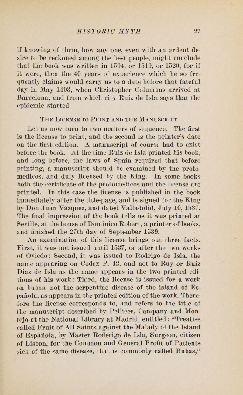 if knowing of them, how any one, even with an ardent de¬ sire to be reckoned among the best people, might conclude that the book was written in 1504, or 1510, or 1520, for if it were, then the 40 years of experience which he so fre¬ quently claims would carry us to a date before that fateful day in May 1493, when Christopher Columbus arrived at Barcelona, and from which city Ruiz de Isla says that the epidemic started. The License to Print and the Manuscript Let us now turn to two matters of sequence. The first is the license to print, and the second is the printer’s date on the first edition. A manuscript of course had to exist before the book. At the time Ruiz de Isla printed his book, and long before, the laws of Spain required that before printing, a manuscript should be examined by the proto- medicos, and duly licensed by the King. In some books both the certificate of the protomedicos and the license are printed. In this case the license is published in the book immediately after the title-page, and is signed for the King by Don Juan Vazquez, and dated Valladolid, July 10, 1537. The final impression of the book tells us it was printed at Seville, at the house of Dominico Robert, a printer of books, and finished the 27th day of September 1539. An examination of this license brings out three facts. First, it was not issued until 1537, or after the two works of Oviedo: Second, it was issued to Rodrigo de Isla, the name appearing on Codex P. 42, and not to Ruy or Ruiz Diaz de Isla as the name appears in the two printed edi¬ tions of his work: Third, the license is issued for a work on bubas, not the serpentine disease of the island of Es- panola, as appears in the printed edition of the work. There¬ fore the license corresponds to, and refers to the title of the manuscript described by Pellicer, Campany and Mon- tejo at the National Library at Madrid, entitled: “Treatise called Fruit of All Saints against the Malady of the Island of Espanola, by Master Roderigo de Isla, Surgeon, citizen of Lisbon, for the Common and General Profit of Patients sick of the same disease, that is commonly called Bubas,”