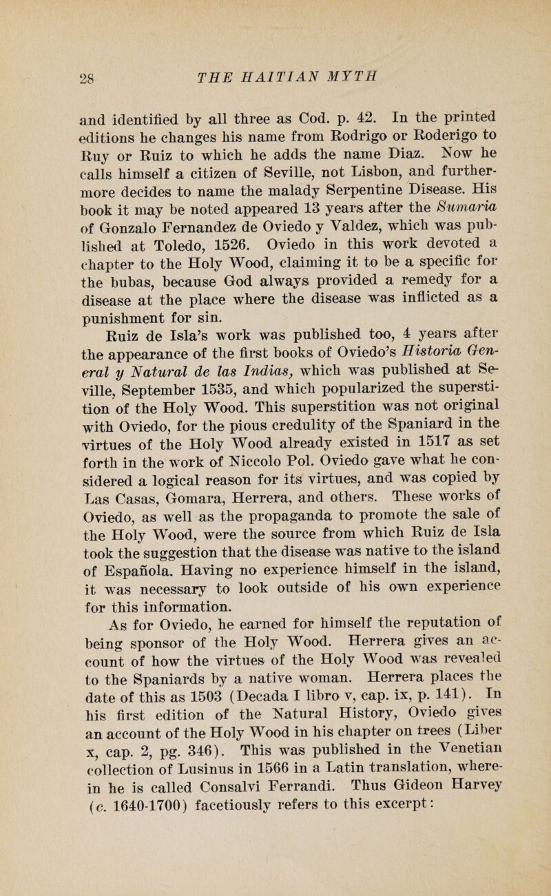 and identified by all three as Cod. p. 42. In the printed editions he changes his name from Rodrigo or Roderigo to Ruy or Ruiz to which he adds the name Diaz. Now he calls himself a citizen of Seville, not Lisbon, and further¬ more decides to name the malady Serpentine Disease. His book it may be noted appeared 13 years after the Samaria of Gonzalo Fernandez de Oviedo y Valdez, which was pub¬ lished at Toledo, 1526. Oviedo in this work devoted a chapter to the Holy Wood, claiming it to be a specific for the bubas, because God always provided a remedy for a disease at the place where the disease was inflicted as a punishment for sin. Ruiz de Isla’s work was published too, 4 years after the appearance of the first books of Oviedo’s Historian Gen¬ eral y Natural de las Indias, which was published at Se¬ ville, September 1535, and which popularized the supersti¬ tion of the Holy Wood. This superstition was not original with Oviedo, for the pious credulity of the Spaniard in the virtues of the Holy Wood already existed in 1517 as set forth in the work of Niccolo Pol. Oviedo gave what he con¬ sidered a logical reason for its virtues, and was copied by Las Casas, Gomara, Herrera, and others. These works of Oviedo, as well as the propaganda to promote the sale of the Holy Wood, were the source from which Ruiz de Isla took the suggestion that the disease was native to the island of Espanola. Having no experience himself in the island, it was necessary to look outside of his own experience for this information. As for Oviedo, he earned for himself the reputation of being sponsor of the Holy Wood. Herrera gives an ac¬ count of how the virtues of the Holy Wood was revealed to the Spaniards by a native woman. Herrera places the date of this as 1503 (Decada I libro v, cap. ix, p. 141). In his first edition of the Natural History, Oviedo gives an account of the Holy Wood in his chapter on trees (Liber x, cap. 2, pg. 346). This was published in the Venetian collection of Lusinus in 1566 in a Latin translation, where¬ in he is called Consalvi Ferrandi. Thus Gideon Harvey (c. 1640-1700) facetiously refers to this excerpt :