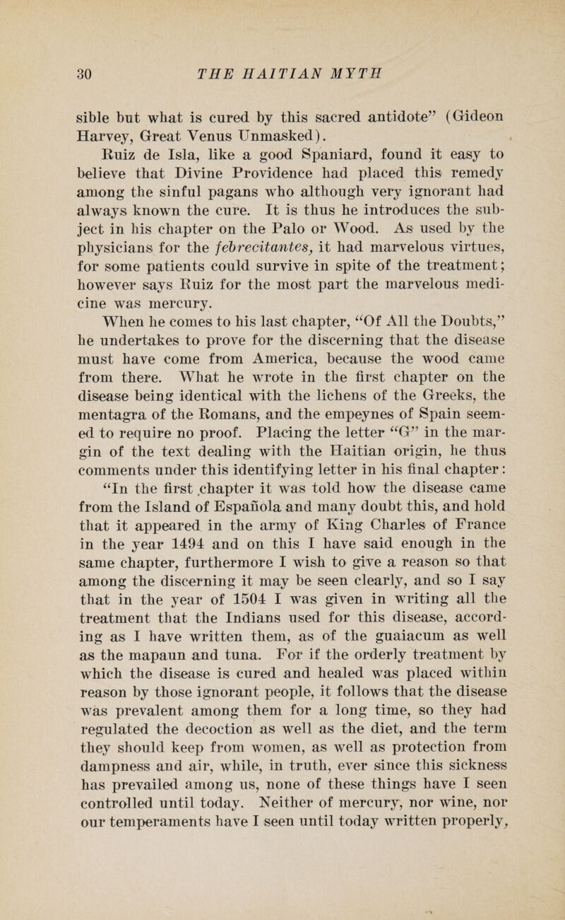 sible but what is cured by this sacred antidote” (Gideon Harvey, Great Venus Unmasked). Ruiz de Isla, like a good Spaniard, found it easy to believe that Divine Providence had placed this remedy among the sinful pagans who although very ignorant had always known the cure. It is thus he introduces the sub¬ ject in his chapter on the Palo or Wood. As used by the physicians for the febrecitantes, it had marvelous virtues, for some patients could survive in spite of the treatment; however says Ruiz for the most part the marvelous medi¬ cine was mercury. When he comes to his last chapter, “Of All the Doubts,” he undertakes to prove for the discerning that the disease must have come from America, because the wood came from there. What he wrote in the first chapter on the disease being identical with the lichens of the Greeks, the mentagra of the Romans, and the empeynes of Spain seem¬ ed to require no proof. Placing the letter “G” in the mar¬ gin of the text dealing with the Haitian origin, he thus comments under this identifying letter in his final chapter: “In the first chapter it was told how the disease came from the Island of Espanola and many doubt this, and hold that it appeared in the army of King Charles of France in the year 1494 and on this I have said enough in the same chapter, furthermore I wish to give a reason so that among the discerning it may be seen clearly, and so I say that in the year of 1504 I was given in writing all the treatment that the Indians used for this disease, accord¬ ing as I have written them, as of the guaiacum as well as the mapaun and tuna. For if the orderly treatment by which the disease is cured and healed was placed within reason by those ignorant people, it follows that the disease was prevalent among them for a long time, so they had regulated the decoction as well as the diet, and the term they should keep from women, as well as protection from dampness and air, while, in truth, ever since this sickness has prevailed among us, none of these things have I seen controlled until today. Neither of mercury, nor wine, nor our temperaments have I seen until today written properly.