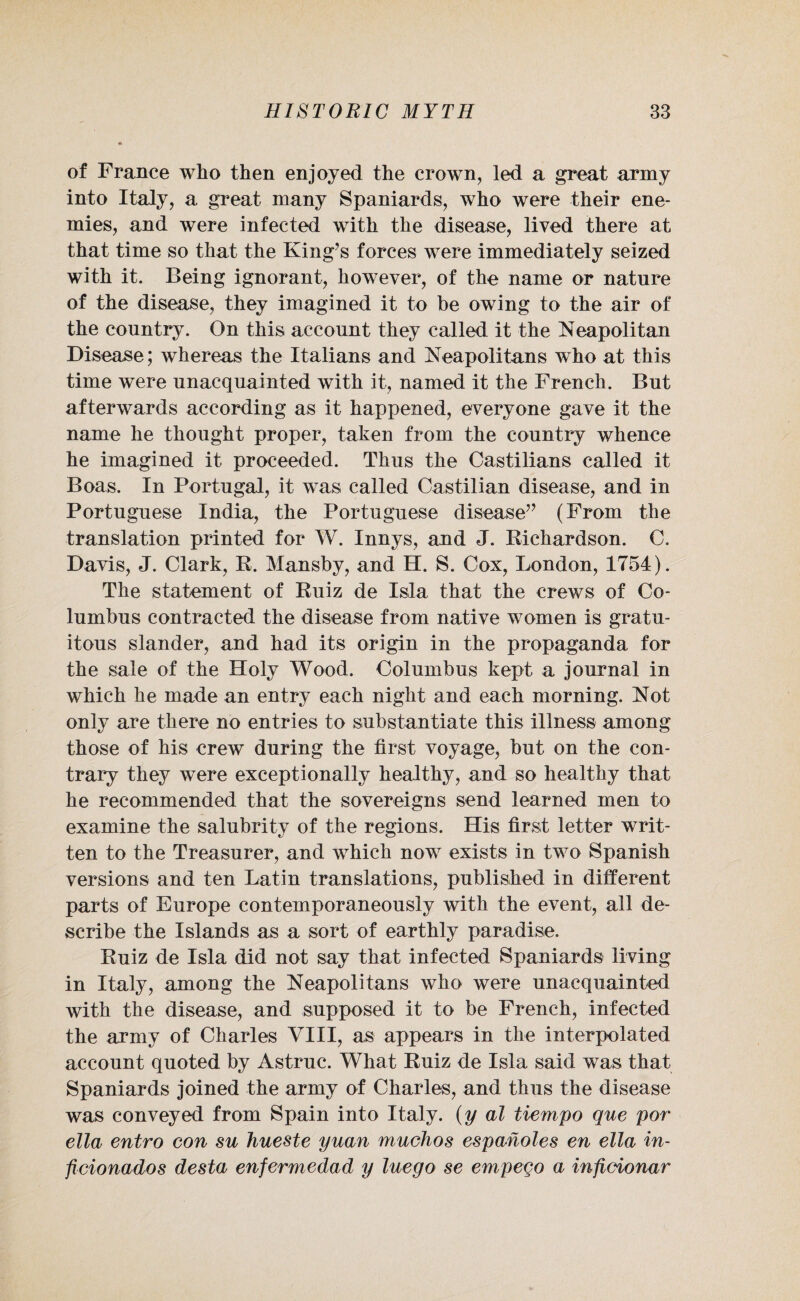 of France who then enjoyed the crown, led a great army into Italy, a great many Spaniards, who were their ene¬ mies, and were infected with the disease, lived there at that time so that the King’s forces were immediately seized with it. Being ignorant, however, of the name or nature of the disease, they imagined it to he owing to the air of the country. On this account they called it the Neapolitan Disease; whereas the Italians and Neapolitans who at this time were unacquainted with it, named it the French. But afterwards according as it happened, everyone gave it the name he thought proper, taken from the country whence he imagined it proceeded. Thus the Castilians called it Boas. In Portugal, it was called Castilian disease, and in Portuguese India, the Portuguese disease” (From the translation printed for W. Innys, and J. Richardson. C. Davis, J. Clark, R. Mansby, and H. S. Cox, London, 1754). The statement of Ruiz de Isla that the crews of Co¬ lumbus contracted the disease from native women is gratu¬ itous slander, and had its origin in the propaganda for the sale of the Holy Wood. Columbus kept a journal in which he made an entry each night and each morning. Not only are there no entries to substantiate this illness among those of his crew during the first voyage, but on the con¬ trary they were exceptionally healthy, and so healthy that he recommended that the sovereigns send learned men to examine the salubrity of the regions. His first letter writ¬ ten to the Treasurer, and which now exists in two Spanish versions and ten Latin translations, published in different parts of Europe contemporaneously with the event, all de¬ scribe the Islands as a sort of earthly paradise. Ruiz de Isla did not say that infected Spaniards living in Italy, among the Neapolitans who were unacquainted with the disease, and supposed it to be French, infected the army of Charles VIII, as appears in the interpolated account quoted by Astruc. What Ruiz de Isla said was that Spaniards joined the army of Charles, and thus the disease was conveyed from Spain into Italy, (y al tiempo que por ella entro con su hueste yuan muchos espanoles en ella in- ficionados desta enfermedad y luego se empeco a inficionar