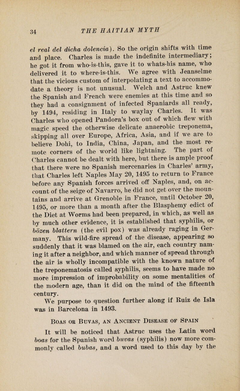el real del dicha dolencia). So the origin shifts with time and place. Charles is made the indefinite intermediary; he got it from who-is-this, gave it to whats-his name, who delivered it to where-is-this. We agree with Jeanselme that the vicious custom of interpolating a text to accommo¬ date a theory is not unusual. Welch and Astruc knew the Spanish and French were enemies at this time and so they had a consignment of infected Spaniards all ready, by 1494, residing in Italy to waylay Charles. It was Charles who opened Pandora’s box out of which flew with magic speed the otherwise delicate anaerobic treponema, skipping all over Europe, Africa, Asia, and if we aie to believe Dohi, to India, China, Japan, and the most re¬ mote corners of the world like lightning. The part of Charles cannot be dealt with here, but there is ample proof that there were no Spanish mercenaries in Charles’ army, that Charles left Naples May 20, 1495 to return to France before any Spanish forces arrived off Naples, and, on ac¬ count of the seige of Navarro, he did not get over the moun¬ tains and arrive at Grenoble in France, until October 20, 1495, or more than a month after the Blasphemy edict of the Diet at Worms had been prepared, in which, as well as by much other evidence, it is established that syphilis, or bozen blaltern (the evil pox) was already raging in Ger¬ many. This wild-fire spread of the disease, appearing so suddenly that it was blamed on the air, each country nam¬ ing it after a neighbor, and which manner of spread through the air is wholly incompatible with the known nature of the treponematosis called syphilis, seems to have made no more impression of improbability on some mentalities of the modern age, than it did on the mind of the fifteenth century. We purpose to question further along if Ruiz de Isla was in Barcelona in 1493. Boas oe Buvas, an Ancient Disease of Spain It will be noticed that Astruc uses the Latin word boas for the Spanish word buvas (syphilis) now more com¬ monly called bubas, and a word used to this day by the
