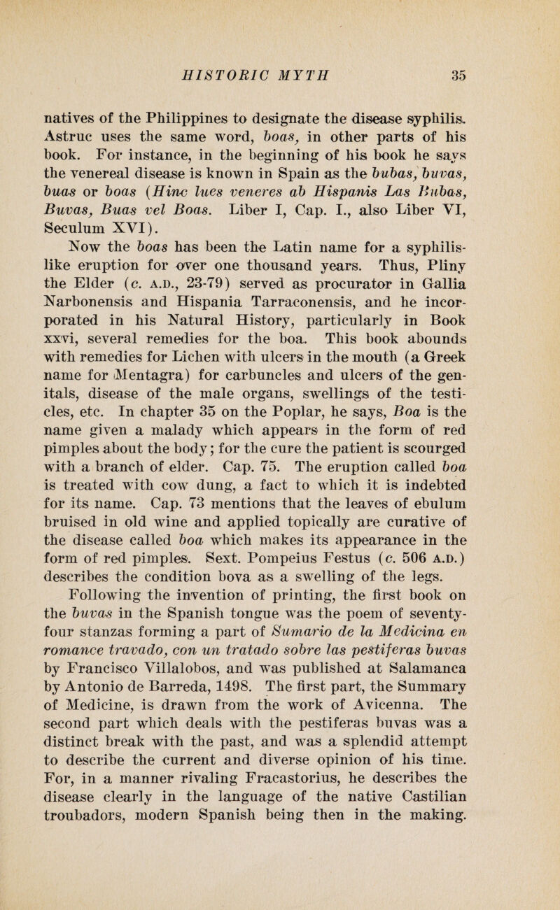 natives of the Philippines to designate the disease syphilis. Astrue uses the same word, boasy in other parts of his book. For instance, in the beginning of his book he says the venereal disease is known in Spain as the bubas, buvas, buas or boas (Hinc lues veneres ab Hispanis Las Bubas, Buvas, Buas vel Boas. Liber I, Gap. I., also Liber VI, Seculum XVI). Now the boas has been the Latin name for a syphilis¬ like eruption for over one thousand years. Thus, Pliny the Elder (c. a.d., 23-79) served as procurator in Gallia Narbonensis and Hispania Tarraconensis, and he incor¬ porated in his Natural History, particularly in Book xxvi, several remedies for the boa. This book abounds with remedies for Lichen with ulcers in the mouth (a Greek name for Mentagra) for carbuncles and ulcers of the gen¬ itals, disease of the male organs, swellings of the testi¬ cles, etc. In chapter 35 on the Poplar, he says, Boa is the name given a malady which appears in the form of red pimples about the body; for the cure the patient is scourged with a branch of elder. Cap. 75. The eruption called boa is treated with cow dung, a fact to which it is indebted for its name. Cap. 73 mentions that the leaves of ebulum bruised in old wine and applied topically are curative of the disease called boa which makes its appearance in the form of red pimples. Sext. Pompeius Festus (c. 506 a.d.) describes the condition bova as a swelling of the legs. Following the invention of printing, the first book on the buvas in the Spanish tongue was the poem of seventy- four stanzas forming a part of Sumario de la Medicina en romance travado, con un tratado sobre las pestiferas buvas by Francisco Villalobos, and was published at Salamanca by Antonio de Barreda, 1498. The first part, the Summary of Medicine, is drawn from the work of Avicenna. The second part which deals with the pestiferas buvas was a distinct break with the past, and was a splendid attempt to describe the current and diverse opinion of his time. For, in a manner rivaling Fracastorius, he describes the disease clearly in the language of the native Castilian troubadors, modern Spanish being then in the making.