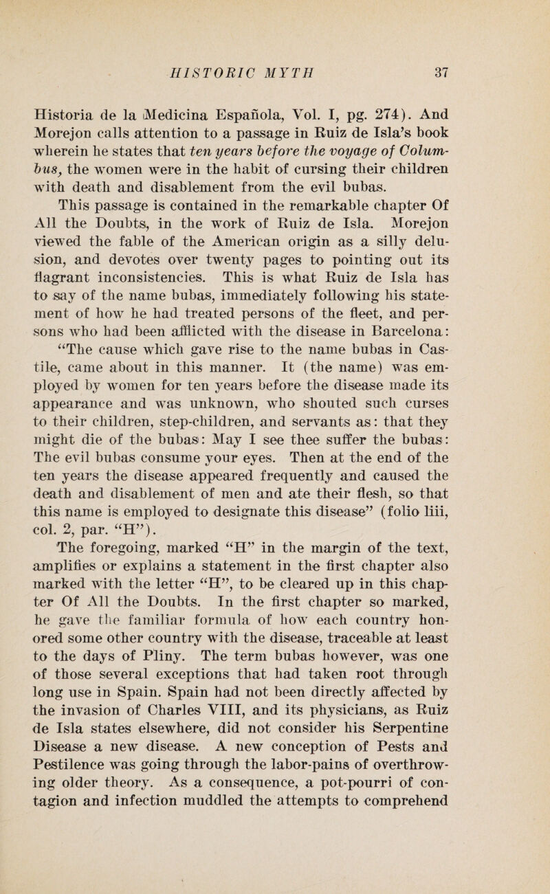 Historia de la iMedicina Espanola, Vol. I, pg. 274). And Morejon calls attention to a passage in Ruiz de Isla’s book wherein he states that ten years before the voyage of Colum¬ bus, the women were in the habit of cursing their children with death and disablement from the evil bubas. This passage is contained in the remarkable chapter Of All the Doubts, in the work of Ruiz de Isla. Morejon viewed the fable of the American origin as a silly delu¬ sion, and devotes over twenty pages to pointing out its flagrant inconsistencies. This is what Ruiz de Isla has to say of the name bubas, immediately following his state¬ ment of how he had treated persons of the fleet, and per¬ sons who had been afflicted with the disease in Barcelona : “The cause which gave rise to the name bubas in Cas¬ tile, came about in this manner. It (the name) was em¬ ployed by women for ten years before the disease made its appearance and was unknown, who shouted such curses to their children, step-children, and servants as: that they might die of the bubas: May I see thee suffer the bubas: The evil bubas consume your eyes. Then at the end of the ten years the disease appeared frequently and caused the death and disablement of men and ate their flesh, so that this name is employed to designate this disease” (folio liii, col. 2, par. “H”). The foregoing, marked “H” in the margin of the text, amplifies or explains a statement in the first chapter also marked with the letter “H”, to be cleared up in this chap¬ ter Of All the Doubts. In the first chapter so marked, he gave the familiar formula of how each country hon¬ ored some other country with the disease, traceable at least to the days of Pliny. The term bubas however, was one of those several exceptions that had taken root through long use in Spain. Spain had not been directly affected by the invasion of Charles VIII, and its physicians, as Ruiz de Isla states elsewhere, did not consider his Serpentine Disease a new disease. A new conception of Pests and Pestilence was going through the labor-pains of overthrow¬ ing older theory. As a consequence, a pot-pourri of con¬ tagion and infection muddled the attempts to comprehend