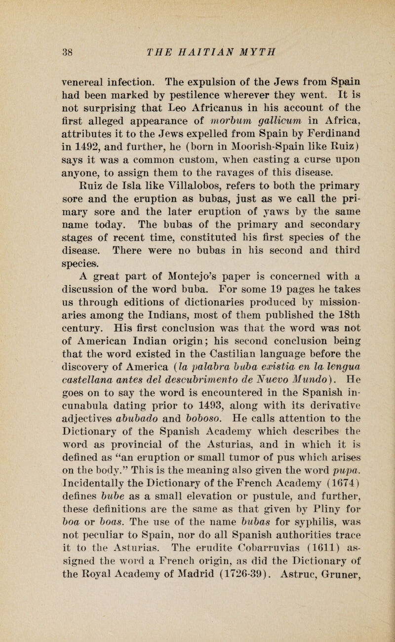 venereal infection. The expulsion of the Jews from Spain had been marked by pestilence wherever they went. It is not surprising that Leo Africanus in his account of the first alleged appearance of morbum gallicum in Africa, attributes it to the Jews expelled from Spain by Ferdinand in 1492, and further, he (born in Moorish-Spain like Ruiz) says it was a common custom, when casting a curse upon anyone, to assign them to the ravages of this disease. Ruiz de Isla like Villalobos, refers to both the primary sore and the eruption as bubas, just as we call the pri¬ mary sore and the later eruption of yaws by the same name today. The bubas of the primary and secondary stages of recent time, constituted his first species of the disease. There were no bubas in his second and third species. A great part of Montejo’s paper is concerned with a discussion of the word buba. For some 19 pages he takes us through editions of dictionaries produced by mission¬ aries among the Indians, most of them published the 18th century. His first conclusion was that the word was not of American Indian origin; his second conclusion being that the word existed in the Castilian language before the discovery of America (la palabra buba existia en la lengua castellana antes del descubrimento de Nuevo Mundo). He goes on to say the word is encountered in the Spanish in¬ cunabula dating prior to 1493, along with its derivative adjectives abubado and boboso. He calls attention to the Dictionary of the Spanish Academy which describes the word as provincial of the Asturias, and in wiiich it is defined as “an eruption or small tumor of pus which arises on the body.” This is the meaning also given the word pupa. Incidentally the Dictionary of the French Academy (1674) defines bube as a small elevation or pustule, and further, these definitions are the same as that given by Pliny for boa or boas. The use of the name bubas for syphilis, was not peculiar to Spain, nor do all Spanish authorities trace it to the Asturias. The erudite Cobarruvias (1611) as¬ signed the word a French origin, as did the Dictionary of the Royal Academy of Madrid (1726-39). Astruc, Gruner,