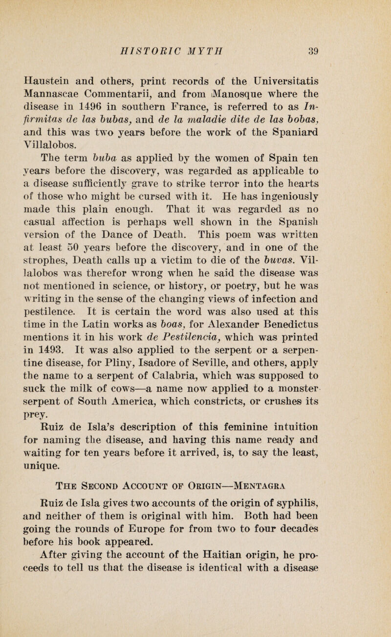 Han stein and others, print records of the Universitatis Mannascae Commentarii, and from iManosque where the disease in 1496 in southern France, is referred to as In- firmitas de las bubas, and de la maladie dite de las bobas, and this was two years before the work of the Spaniard Villalobos. The term buba as applied by the women of Spain ten years before the discovery, was regarded as applicable to a disease sufficiently grave to strike terror into the hearts of those who might be cursed with it. He has ingeniously made this plain enough. That it was regarded as no casual affection is perhaps well shown in the Spanish version of the Dance of Death. This poem was written at least 50 years before the discovery, and in one of the strophes, Death calls up a victim to die of the buvas. Vil¬ lalobos was therefor wrong when he said the disease was not mentioned in science, or history, or poetry, but he was writing in the sense of the changing views of infection and pestilence. It is certain the word was also used at this time in the Latin works as boas, for Alexander Benedictus mentions it in his work de Pestilencia, which was printed in 1493. It was also applied to the serpent or a serpen¬ tine disease, for Pliny, Isadore of Seville, and others, apply the name to a serpent of Calabria, which was supposed to suck the milk of cows—a name now applied to a monster serpent of South America, which constricts, or crushes its prey. Ruiz de Isla’s description of this feminine intuition for naming the disease, and having this name ready and waiting for ten years before it arrived, is, to say the least, unique. The Second Account of Origin—Mentagra Ruiz de Isla gives two accounts of the origin of syphilis, and neither of them is original with him. Both had been going the rounds of Europe for from two to four decades before his book appeared. After giving the account of the Haitian origin, he pro¬ ceeds to tell us that the disease is identical with a disease