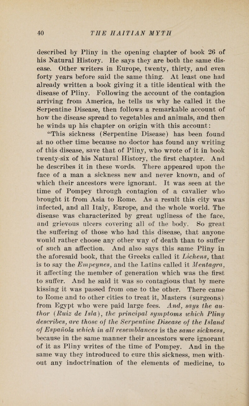 described by Pliny in the opening chapter of book 26 of his Natural History. He says they are both the same dis¬ ease. Other writers in Europe, twenty, thirty, and even forty years before said the same thing. At least one had already written a book giving it a title identical with the disease of Pliny. Following the account of the contagion arriving from America, he tells us why he called it the Serpentine Disease, then follows a remarkable account of how the disease spread to vegetables and animals, and then he winds up his chapter on origin with this account: “This sickness (Serpentine Disease) has been found at no other time because no doctor has found any writing of this disease, save that of Pliny, who wrote of it in book twenty-six of his Natural History, the first chapter. And he describes it in these words. There appeared upon the face of a man a sickness new and never known, and of which their ancestors were ignorant. It was seen at the time of Pompey through contagion of a cavalier who brought it from Asia to Rome. As a result this city was infected, and all Italy, Europe, and the whole world. The disease was characterized by great ugliness of the face, and grievous ulcers covering all of the body. So great the suffering of those who had this disease, that anyone would rather choose any other way of death than to suffer of such an affection. And also says this same Pliny in the aforesaid book, that the Greeks called it Lichens, that is to say the Empeynes, and the Latins called it Mentagra, it affecting the member of generation which was the first to suffer. And he said it was so contagious that by mere kissing it was passed from one to the other. There came to Rome and to other cities to treat it, Masters (surgeons) from Egypt who were paid large fees. And, says the au¬ thor (Ruiz de Isla), the principal symptoms which Pliny describes, are those of the Serpentine Disease of the Island of Espahola which in all resemblances is the same sicknessf because in the same manner their ancestors were ignorant of it as Pliny writes of the time of Pompey. And in the same way they introduced to cure this sickness, men with¬ out any indoctrination of the elements of medicine, to