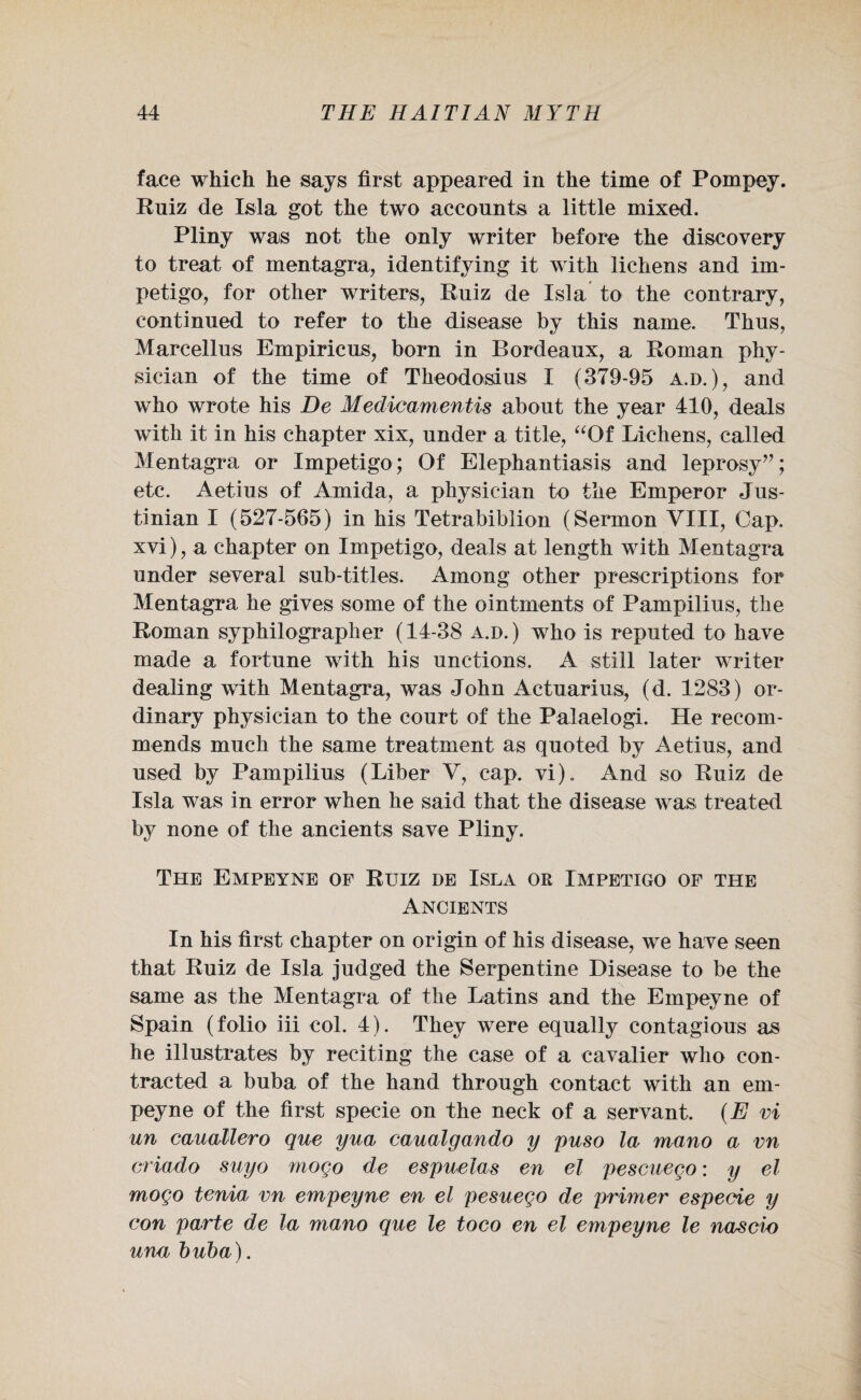 face which he says first appeared in the time of Pompey. Ruiz de Isla got the two accounts a little mixed. Pliny was not the only writer before the discovery to treat of mentagra, identifying it with lichens and im¬ petigo, for other writers, Ruiz de Isla to the contrary, continued to refer to the disease by this name. Thus, Mareellus Empiricus, born in Bordeaux, a Roman phy¬ sician of the time of Theodosius I (379-95 a.d.), and who wrote his De Medicamentis about the year 410, deals with it in his chapter xix, under a title, “Of Lichens, called Mentagra or Impetigo; Of Elephantiasis and leprosy”; etc. Aetius of Amida, a physician to the Emperor Jus¬ tinian I (527-565) in his Tetrabiblion (Sermon VIII, Cap. xvi), a chapter on Impetigo, deals at length with Mentagra under several sub-titles. Among other prescriptions for Mentagra he gives some of the ointments of Pampilius, the Roman syphilographer (14-38 a.d. ) who is reputed to have made a fortune with his unctions. A still later writer dealing with Mentagra, was John Actuarius, (d. 1283) or¬ dinary physician to the court of the Palaelogi. He recom¬ mends much the same treatment as quoted by Aetius, and used by Pampilius (Liber V, cap. vi). And so Ruiz de Isla was in error when he said that the disease was treated by none of the ancients save Pliny. The Empeyne of Ruiz de Isla or Impetigo of the Ancients In his first chapter on origin of his disease, we have seen that Ruiz de Isla judged the Serpentine Disease to be the same as the Mentagra of the Latins and the Empeyne of Spain (folio iii col. 4). They were equally contagious as he illustrates by reciting the case of a cavalier who con¬ tracted a buba of the hand through contact with an em¬ peyne of the first specie on the neck of a servant. (E vi un cauallero que yua caualgando y puso la mano a vn criado suyo moqo de espuelas en el pescuego: y el mogo tenia vn empeyne en el pesuego de primer especie y con parte de la mano que le toco en el empeyne le nascio una buba).