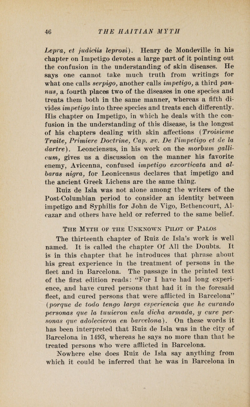 Lepra, et judiciis leprosi). Henry de Mon devil le in his chapter on Impetigo devotes a large part of it pointing out the confusion in the understanding of skin diseases. He says one cannot take much truth from writings for what one calls serpigo, another calls impetigo, a third pan- nus, a fourth places two of the diseases in one species and treats them both in the same manner, whereas a fifth di¬ vides impetigo into three species and treats each differently. His chapter on Impetigo, in which he deals with the con¬ fusion in the understanding of this disease, is the longest of his chapters dealing with skin affections (Troisieme Traite, Primiere Doctrine, Gap. xv. De Vimpetigo et de la dartre). Leonciensus, in his work on the morbum galli- cum, gives us a discussion on the manner his favorite enemy, Avicenna, confused impetigo excorticata and al- baras nigra, for Leonicensus declares that impetigo and the ancient Greek Lichens are the same thing. Ruiz de Isla was not alone among the writers of the Post-Columbian period to consider an identity between impetigo and Syphilis for John de Vigo, Bethencourt, Al¬ cazar and others have held or referred to the same belief. The Myth of the Unknown Pilot of Palos The thirteenth chapter of Ruiz de Isla’s work is well named. It is called the chapter Of All the Doubts. It is in this chapter that he introduces that phrase about his great experience in the treatment of persons in the fleet and in Barcelona. The passage in the printed text of the first edition reads: “For I have had long experi¬ ence, and have cured persons that had it in the foresaid fleet, and cured persons that were afflicted in Barcelona” (porque de todo tengo larga esperiencia que he curando personas que la tuuieron enla dicha armada, y cure per¬ sonas que adolecieron en barcelona). On these words it has been interpreted that Ruiz de Isla was in the city of Barcelona in 1493, whereas he says no more than that he treated persons who were afflicted in Barcelona. Nowhere else does Ruiz de Isla say anything from which it could be inferred that he was in Barcelona in