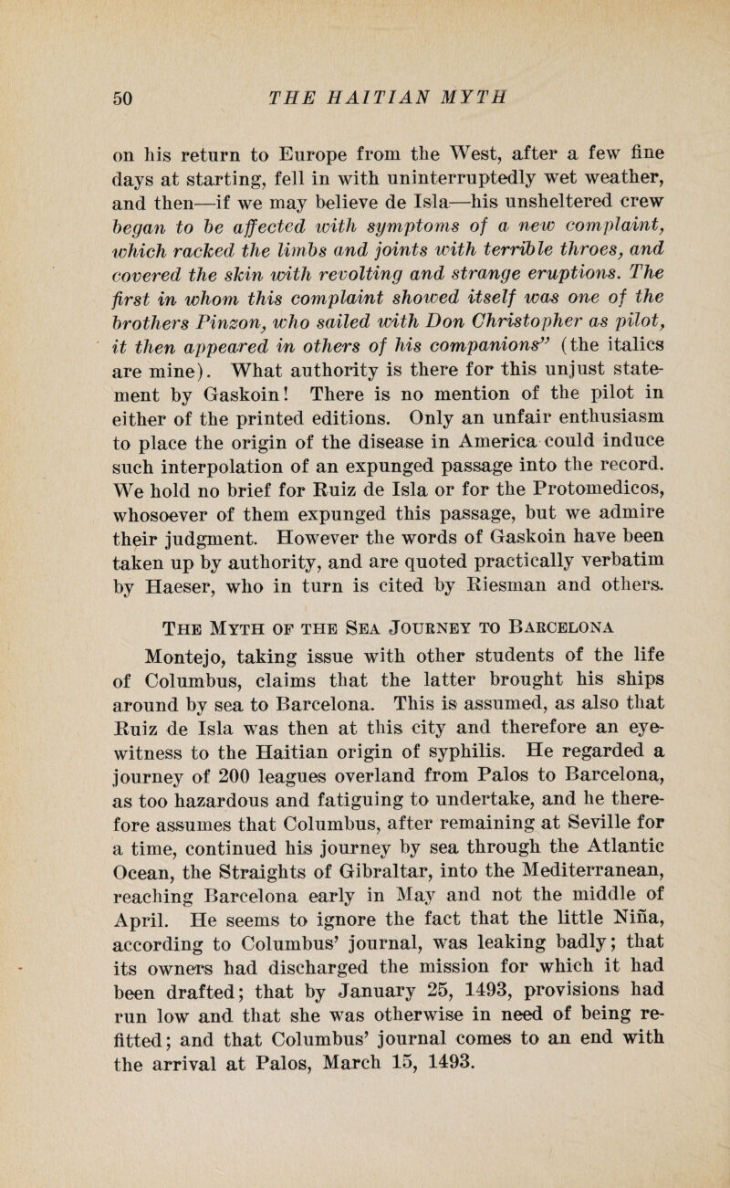 on his return to Europe from the West, after a few fine days at starting, fell in with uninterruptedly wet weather, and then—if we may believe de I si a—his unsheltered crew began to be affected with symptoms of a new complaint, which racked the limbs and joints with terrible throes, and covered the skin with revolting and strange eruptions. The first in whom this complaint showed itself was one of the brothers Pinzon, who sailed with Don Christopher as pilot, it then appeared in others of his companions” (the italics are mine). What authority is there for this unjust state¬ ment by Gaskoin! There is no mention of the pilot in either of the printed editions. Only an unfair enthusiasm to place the origin of the disease in America could induce such interpolation of an expunged passage into the record. We hold no brief for Ruiz de Isla or for the Protomedicos, whosoever of them expunged this passage, but we admire their judgment. However the words of Gaskoin have been taken up by authority, and are quoted practically verbatim by Haeser, who in turn is cited by Riesman and others. The Myth of the Sea Journey to Barcelona Montejo, taking issue with other students of the life of Columbus, claims that the latter brought his ships around by sea to Barcelona. This is assumed, as also that Ruiz de Isla was then at this city and therefore an eye¬ witness to the Haitian origin of syphilis. He regarded a journey of 200 leagues overland from Palos to Barcelona, as too hazardous and fatiguing to undertake, and he there¬ fore assumes that Columbus, after remaining at Seville for a time, continued his journey by sea through the Atlantic Ocean, the Straights of Gibraltar, into the Mediterranean, reaching Barcelona early in May and not the middle of April. He seems to ignore the fact that the little Nina, according to Columbus’ journal, was leaking badly; that its owners had discharged the mission for which it had been drafted; that by January 25, 1493, provisions had run low and that she was otherwise in need of being re¬ fitted; and that Columbus’ journal comes to an end with the arrival at Palos, March 15, 1493.