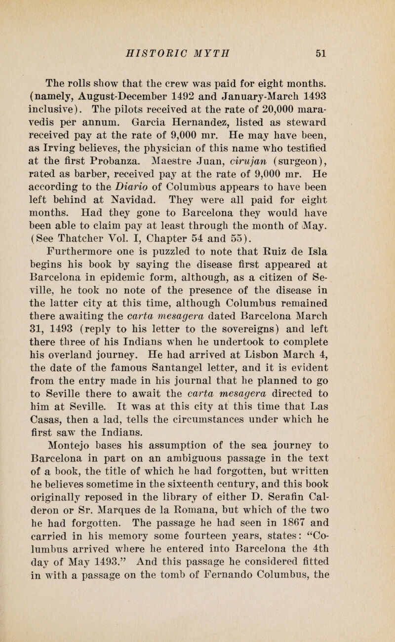 The rolls show that the crew was paid for eight months, (namely, August-December 1492 and January-March 1493 inclusive). The pilots received at the rate of 20,000 mara- vedis per annum. Garcia Hernandez, listed as steward received pay at the rate of 9,000 mr. He may have been, as Irving believes, the physician of this name who testified at the first Probanza. Maestre Juan, cirujan (surgeon), rated as barber, received pay at the rate of 9,000 mr. He according to the Diario of Columbus appears to have been left behind at Navidad. They were all paid for eight months. Had they gone to Barcelona they would have been able to claim pay at least through the month of iMay. (See Thatcher Vol. I, Chapter 54 and 55). Furthermore one is puzzled to note that Ruiz de Isla begins his book by saying the disease first appeared at Barcelona in epidemic form, although, as a citizen of Se¬ ville, he took no note of the presence of the disease in the latter city at this time, although Columbus remained there awaiting the carta mesagera dated Barcelona March 31, 1493 (reply to his letter to the sovereigns) and left there three of his Indians when he undertook to complete his overland journey. He had arrived at Lisbon March 4, the date of the famous Santangel letter, and it is evident from the entry made in his journal that he planned to go to Seville there to await the carta mesagera directed to him at Seville. It was at this city at this time that Las Casas, then a lad, tells the circumstances under which he first saw the Indians. Montejo bases his assumption of the sea journey to Barcelona in part on an ambiguous passage in the text of a book, the title of which he had forgotten, but written he believes sometime in the sixteenth century, and this book originally reposed in the library of either D. Serafin Cal¬ deron or Sr. Marques de la Eomana, but which of the two he had forgotten. The passage he had seen in 1867 and carried in his memory some fourteen years, states: “Co¬ lumbus arrived where he entered into Barcelona the 4th day of May 1493.” And this passage he considered fitted in with a passage on the tomb of Fernando Columbus, the