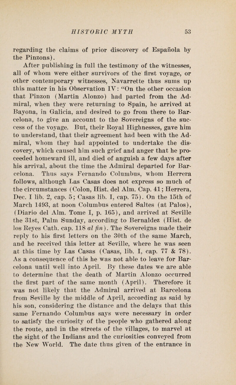 regarding the claims of prior discovery of Espanola by the Pinzons). After publishing in full the testimony of the witnesses, all of whom were either survivors of the first voyage, or other contemporary witnesses, Navarrette thus sums up this matter in his Observation IV: “On the other occasion that Pinzon (Martin Alonzo) had parted from the Ad¬ miral, when they were returning to Spain, he arrived at Bayona, in Galicia, and desired to go from there to Bar¬ celona, to give an account to the Sovereigns of the suc¬ cess of the voyage. But, their Koyal Highnesses, gave him to understand, that their agreement had been with the Ad¬ miral, whom they had appointed to undertake the dis¬ covery, which caused him such grief and anger that he pro¬ ceeded homeward ill, and died of anguish a few days after his arrival, about the time the Admiral departed for Bar¬ celona. Thus says Fernando Columbus, whom Herrera follows, although Las Casas does not express so much of the circumstances (Colon, Hist, del Aim. Cap. 41; Herrera, Dec. I lib. 2, cap. 5; Casas lib. I, cap. 75). On the 15th of March 1493, at noon Columbus entered Saltes (at Palos), (Diario del Aim. Tome I, p. 165), and arrived at Seville the 31st, Palm Sunday, according to Bernaldez (Hist, de los Reyes Cath. cap. 118 al fin). The Sovereigns made their reply to his first letters on the 30th of the same March, and he received this letter at Seville, where he was seen at this time by Las Casas (Casas, lib. I, cap. 77 & 78). As a consequence of this he was not able to leave for Bar¬ celona until well into April. By these dates we are able to determine that the death of Martin Alonzo occurred the first part of the same month (April). Therefore it was not likely that the Admiral arrived at Barcelona from Seville by the middle of April, according as said by his son, considering the distance and the delays that this same Fernando Columbus says were necessary in order to satisfy the curiosity of the people who gathered along the route, and in the streets of the villages, to marvel at the sight of the Indians and the curiosities conveyed from the New World. The date thus given of the entrance in