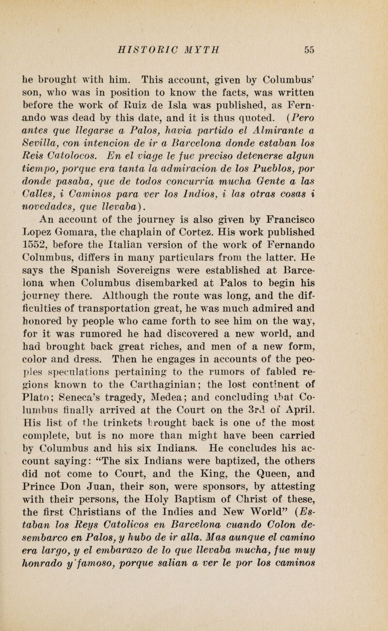he brought with him. This account, given by Columbus’ son, who was in position to know the facts, was written before the work of Ruiz de Isla was published, as Fern¬ ando was dead by this date, and it is thus quoted. (Hero antes que llegarse a Palos, havia partido el Almirante a Sevilla, con intencion de ir a Barcelona donde estaban los Reis Catolocos. En el viage le fue preciso detenerse algun tiempo, porque era tanta la admiracion de los Pueblos, por donde pasaba, que de todos concurria mucha Gente a las Calles, i Caminos para ver los Indios, i las otras cosas i novedades, que llevaba). An account of the journey is also given by Francisco Lopez Gomara, the chaplain of Cortez. His work published 1552, before the Italian version of the work of Fernando Columbus, differs in many particulars from the latter. He says the Spanish Sovereigns were established at Barce¬ lona when Columbus disembarked at Palos to begin his journey there. Although the route was long, and the dif¬ ficulties of transportation great, he was much admired and honored by people who came forth to see him on the way, for it was rumored he had discovered a new world, and had brought back great riches, and men of a new form, color and dress. Then he engages in accounts of the peo¬ ples speculations pertaining to the rumors of fabled re¬ gions known to the Carthaginian; the lost continent of Plato; Seneca’s tragedy, Medea; and concluding that Co¬ lumbus finally arrived at the Court on the 3rd of April. His list of the trinkets brought back is one of the most complete, but is no more than might have been carried by Columbus and his six Indians. He concludes his ac¬ count saying: “The six Indians were baptized, the others did not come to Court, and the King, the Queen, and Prince Don Juan, their son, were sponsors, by attesting with their persons, the Holy Baptism of Christ of these, the first Christians of the Indies and New World” (Es¬ taban los Reys Catolicos en Barcelona cuando Colon de- sembarco en Palos, y hubo de ir alia. Mas aunque el camino era largo, y el embarazo de lo que llevaba mucha, fue muy honrado y famoso, porque salian a ver le por los caminos