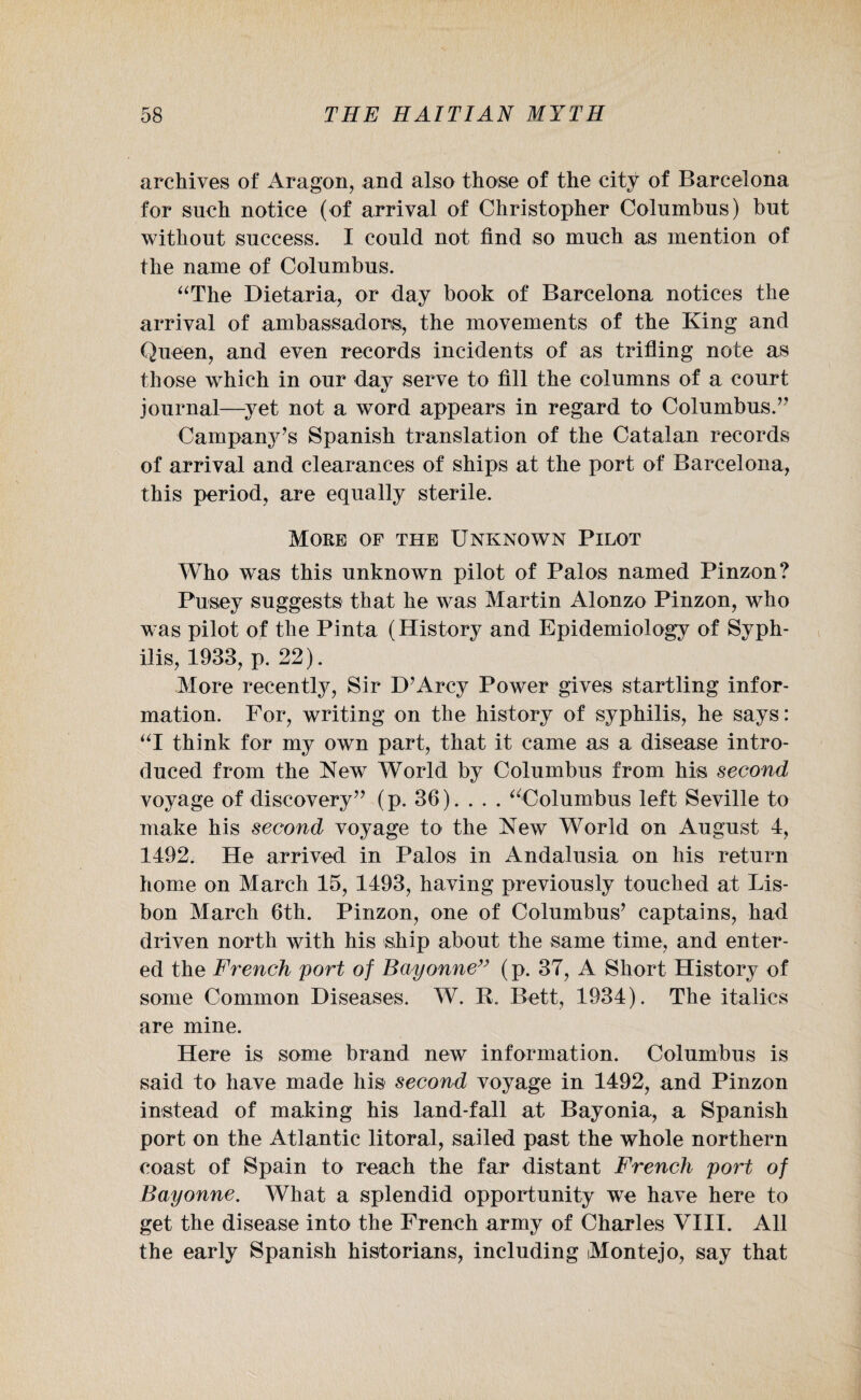 archives of Aragon, and also those of the city of Barcelona for such notice (of arrival of Christopher Colnmbns) but without success. I could not find so much as mention of the name of Columbus. “The Dietaria, or day book of Barcelona notices the arrival of ambassadors, the movements of the King and Queen, and even records incidents of as trifling note as those which in our day serve to fill the columns of a court journal—yet not a word appears in regard to Columbus.7' Campany’s Spanish translation of the Catalan records of arrival and clearances of ships at the port of Barcelona, this period, are equally sterile. More of the Unknown Pilot Who was this unknown pilot of Palos named Pinzon? Pusey suggests that he was Martin Alonzo Pinzon, who was pilot of the Pinta (History and Epidemiology of Syph¬ ilis, 1933, p. 22). More recently, Sir D’Arcy Power gives startling infor¬ mation. For, writing on the history of syphilis, he says: “I think for my own part, that it came as a disease intro¬ duced from the New World by Columbus from his second voyage of discovery” (p. 36). . . . “Columbus left Seville to make his second voyage to the New World on August 4, 1492. He arrived in Palos in Andalusia on his return home on March 15, 1493, having previously touched at Lis¬ bon March 6th. Pinzon, one of Columbus7 captains, had driven north with his ship about the same time, and enter¬ ed the French port of Bayonne” (p. 37, A Short History of some Common Diseases. W. R. Bett, 1934). The italics are mine. Here is some brand new information. Columbus is said to have made his second voyage in 1492, and Pinzon instead of making his land-fall at Bayonia, a Spanish port on the Atlantic litoral, sailed past the whole northern coast of Spain to reach the far distant French port of Bayonne. What a splendid opportunity we have here to get the disease into the French army of Charles VIII. All the early Spanish historians, including Montejo, say that