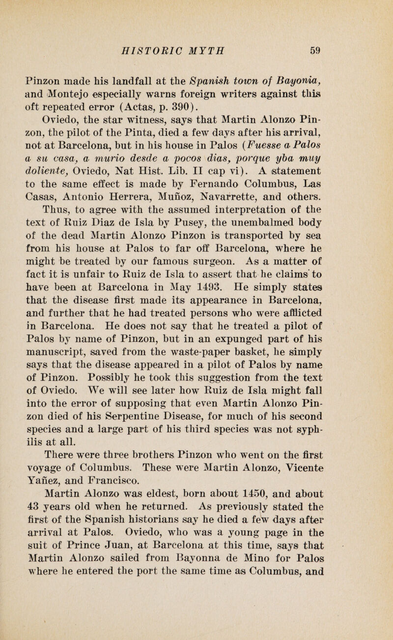 Pinzon made his landfall at the Spanish town of Bayonia, and Montejo especially warns foreign writers against this oft repeated error (Actas, p. 390). Oviedo, the star witness, says that Martin Alonzo Pin¬ zon, the pilot of the Pinta, died a few days after his arrival, not at Barcelona, but in his house in Palos (Fuesse a Palos a su casa, a murio desde a pocos dias, porque yba muy dolientey Oviedo, Nat Hist. Lib. II cap vi). A statement to the same effect is made by Fernando Columbus, Las Casas, Antonio Herrera, Munoz, Navarrette, and others. Thus, to agree with the assumed interpretation of the text of Ruiz Diaz de Isla by Pusey, the unembalmed body of the dead Martin Alonzo Pinzon is transported by sea from his house at Palos to far off Barcelona, where he might be treated by our famous surgeon. As a matter of fact it is unfair to Ruiz de Isla to assert that he claims' to have been at Barcelona in May 1493. He simply states that the disease first made its appearance in Barcelona, and further that he had treated persons who were afflicted in Barcelona. He does not say that he treated a pilot of Palos by name of Pinzon, but in an expunged part of his manuscript, saved from the waste-paper basket, he simply says that the disease appeared in a pilot of Palos by name of Pinzon. Possibly he took this suggestion from the text of Oviedo. We will see later how Ruiz de Isla might fall into the error of supposing that even Martin Alonzo Pin¬ zon died of his Serpentine Disease, for much of his second species and a large part of his third species was not syph¬ ilis at all. There were three brothers Pinzon who went on the first voyage of Columbus. These were Martin Alonzo, Vicente Yanez, and Francisco. Martin Alonzo was eldest, born about 1450, and about 43 years old when he returned. As previously stated the first of the Spanish historians say he died a few days after arrival at Palos. Oviedo, who was a young page in the suit of Prince Juan, at Barcelona at this time, says that Martin Alonzo sailed from Bayonna de Mino for Palos where he entered the port the same time as Columbus, and